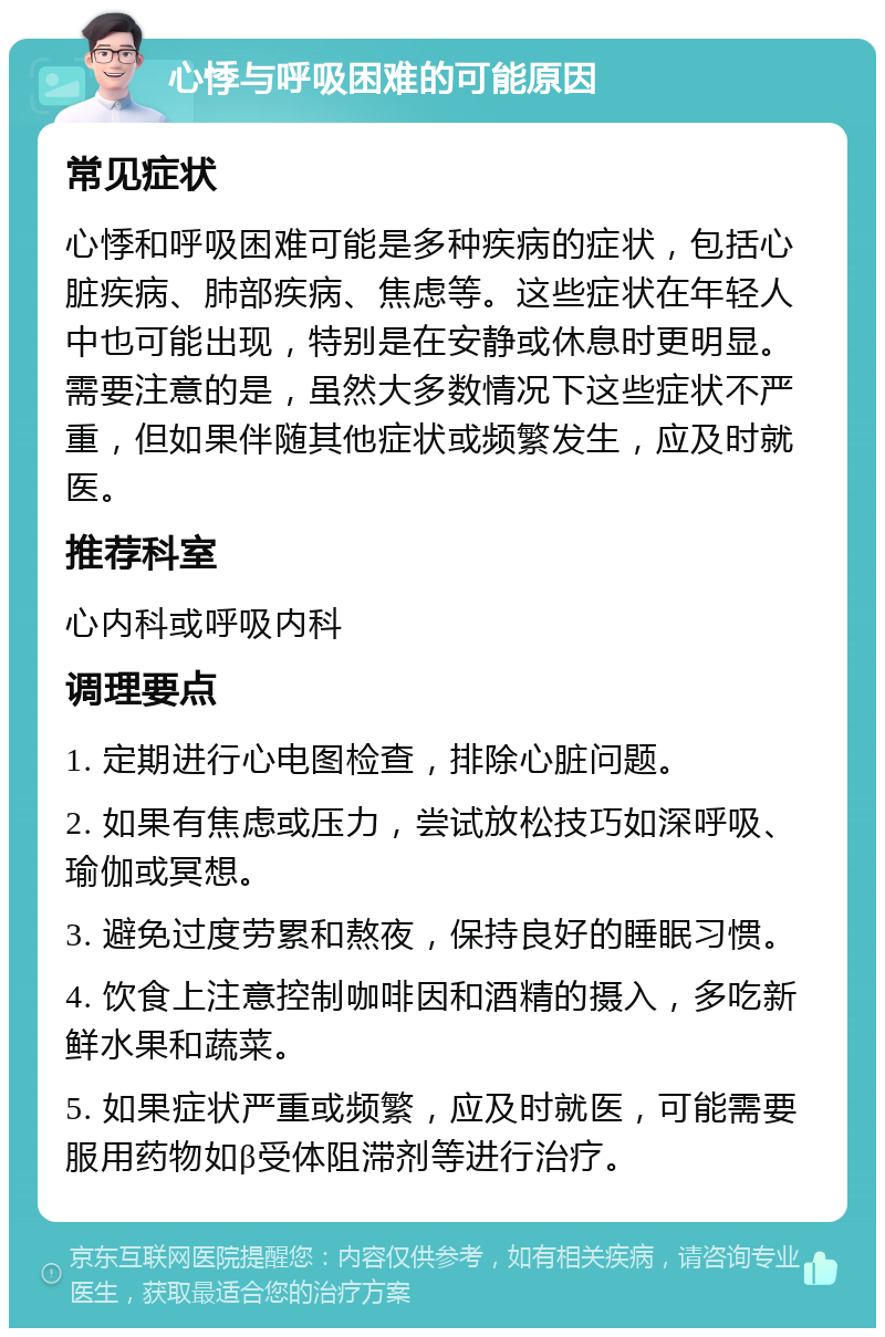 心悸与呼吸困难的可能原因 常见症状 心悸和呼吸困难可能是多种疾病的症状，包括心脏疾病、肺部疾病、焦虑等。这些症状在年轻人中也可能出现，特别是在安静或休息时更明显。需要注意的是，虽然大多数情况下这些症状不严重，但如果伴随其他症状或频繁发生，应及时就医。 推荐科室 心内科或呼吸内科 调理要点 1. 定期进行心电图检查，排除心脏问题。 2. 如果有焦虑或压力，尝试放松技巧如深呼吸、瑜伽或冥想。 3. 避免过度劳累和熬夜，保持良好的睡眠习惯。 4. 饮食上注意控制咖啡因和酒精的摄入，多吃新鲜水果和蔬菜。 5. 如果症状严重或频繁，应及时就医，可能需要服用药物如β受体阻滞剂等进行治疗。