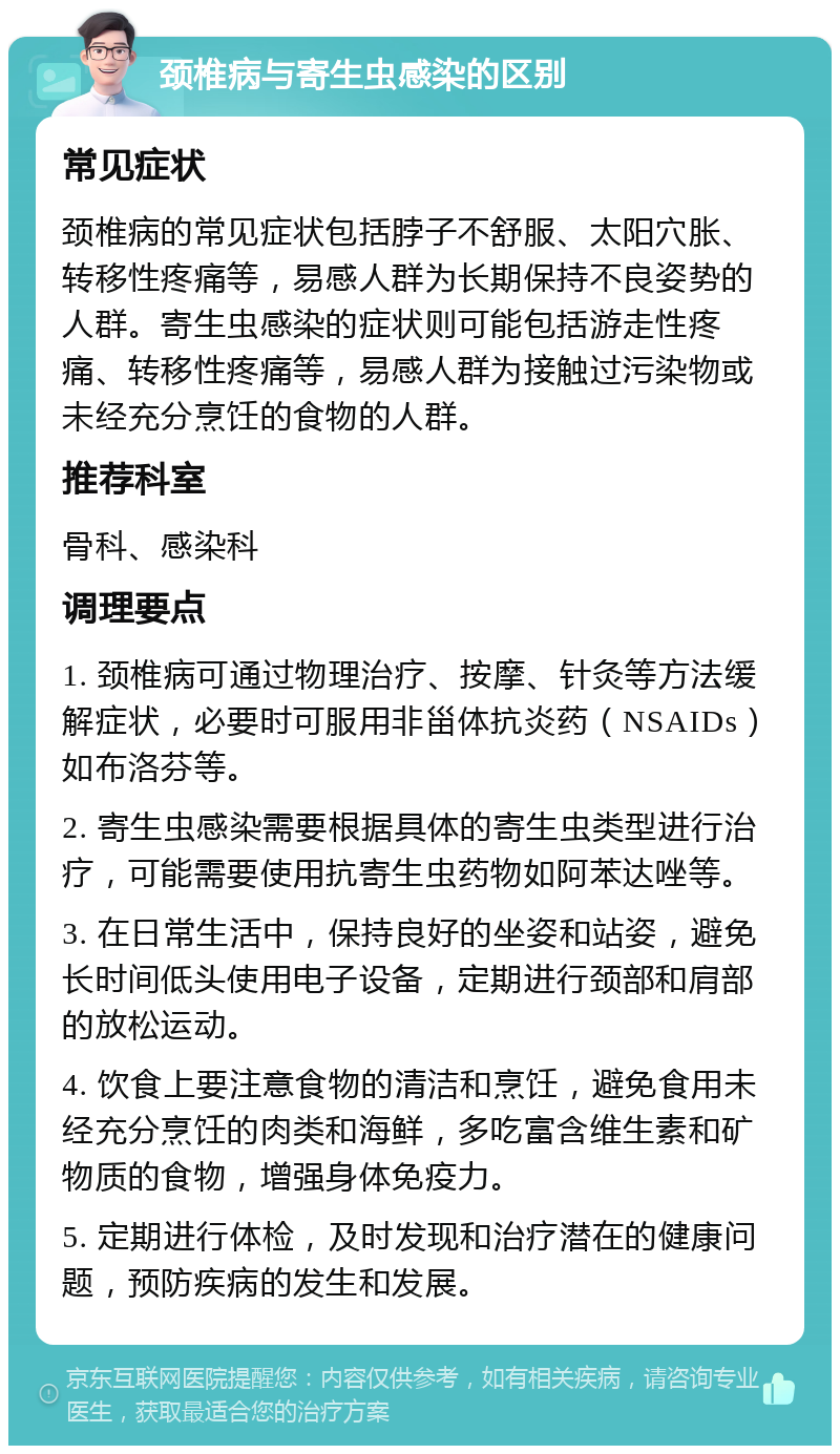 颈椎病与寄生虫感染的区别 常见症状 颈椎病的常见症状包括脖子不舒服、太阳穴胀、转移性疼痛等，易感人群为长期保持不良姿势的人群。寄生虫感染的症状则可能包括游走性疼痛、转移性疼痛等，易感人群为接触过污染物或未经充分烹饪的食物的人群。 推荐科室 骨科、感染科 调理要点 1. 颈椎病可通过物理治疗、按摩、针灸等方法缓解症状，必要时可服用非甾体抗炎药（NSAIDs）如布洛芬等。 2. 寄生虫感染需要根据具体的寄生虫类型进行治疗，可能需要使用抗寄生虫药物如阿苯达唑等。 3. 在日常生活中，保持良好的坐姿和站姿，避免长时间低头使用电子设备，定期进行颈部和肩部的放松运动。 4. 饮食上要注意食物的清洁和烹饪，避免食用未经充分烹饪的肉类和海鲜，多吃富含维生素和矿物质的食物，增强身体免疫力。 5. 定期进行体检，及时发现和治疗潜在的健康问题，预防疾病的发生和发展。