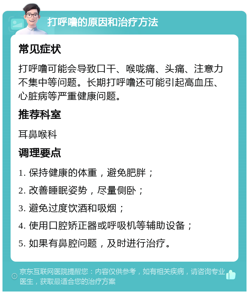 打呼噜的原因和治疗方法 常见症状 打呼噜可能会导致口干、喉咙痛、头痛、注意力不集中等问题。长期打呼噜还可能引起高血压、心脏病等严重健康问题。 推荐科室 耳鼻喉科 调理要点 1. 保持健康的体重，避免肥胖； 2. 改善睡眠姿势，尽量侧卧； 3. 避免过度饮酒和吸烟； 4. 使用口腔矫正器或呼吸机等辅助设备； 5. 如果有鼻腔问题，及时进行治疗。