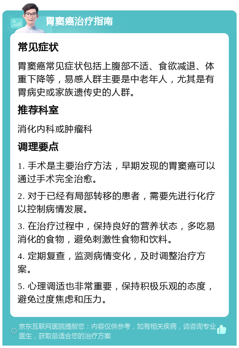 胃窦癌治疗指南 常见症状 胃窦癌常见症状包括上腹部不适、食欲减退、体重下降等，易感人群主要是中老年人，尤其是有胃病史或家族遗传史的人群。 推荐科室 消化内科或肿瘤科 调理要点 1. 手术是主要治疗方法，早期发现的胃窦癌可以通过手术完全治愈。 2. 对于已经有局部转移的患者，需要先进行化疗以控制病情发展。 3. 在治疗过程中，保持良好的营养状态，多吃易消化的食物，避免刺激性食物和饮料。 4. 定期复查，监测病情变化，及时调整治疗方案。 5. 心理调适也非常重要，保持积极乐观的态度，避免过度焦虑和压力。