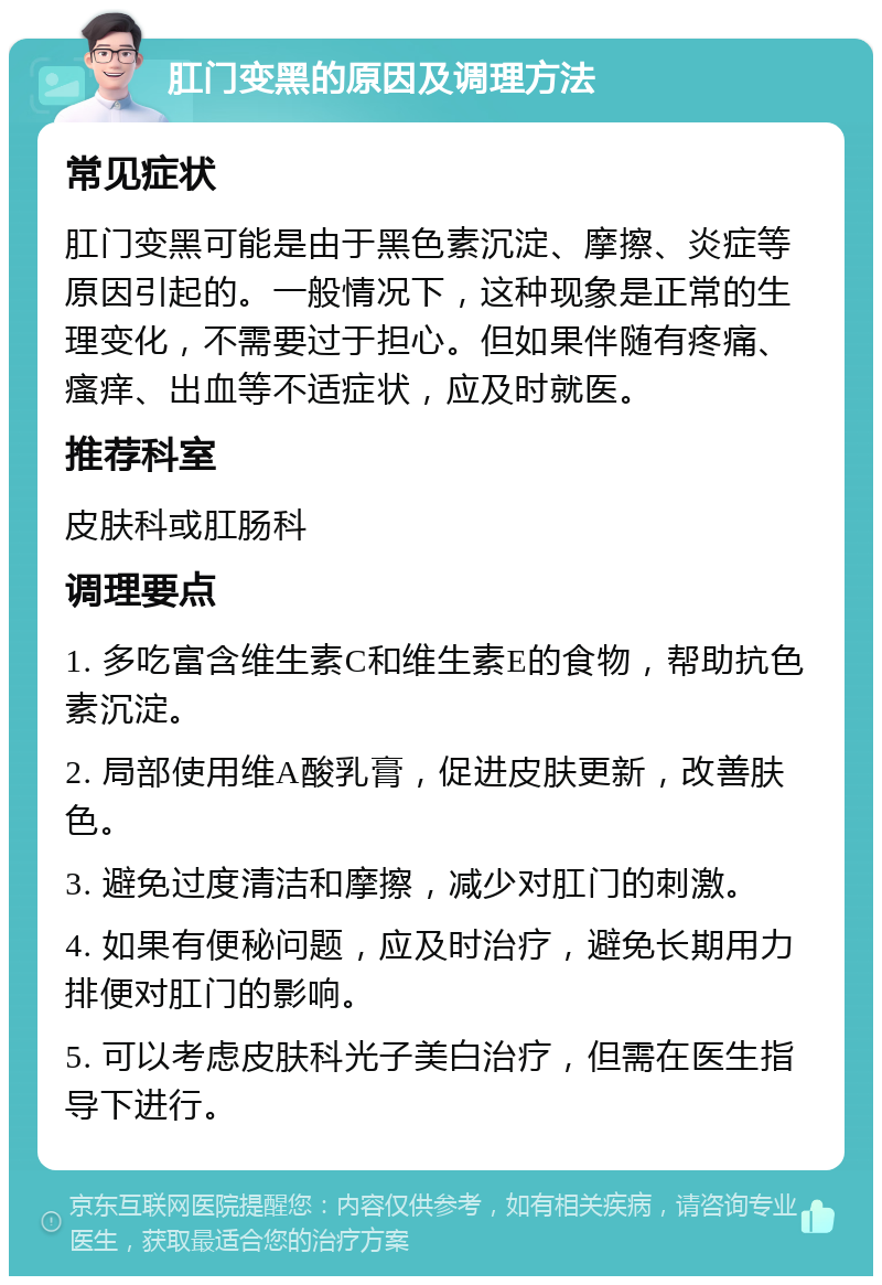 肛门变黑的原因及调理方法 常见症状 肛门变黑可能是由于黑色素沉淀、摩擦、炎症等原因引起的。一般情况下，这种现象是正常的生理变化，不需要过于担心。但如果伴随有疼痛、瘙痒、出血等不适症状，应及时就医。 推荐科室 皮肤科或肛肠科 调理要点 1. 多吃富含维生素C和维生素E的食物，帮助抗色素沉淀。 2. 局部使用维A酸乳膏，促进皮肤更新，改善肤色。 3. 避免过度清洁和摩擦，减少对肛门的刺激。 4. 如果有便秘问题，应及时治疗，避免长期用力排便对肛门的影响。 5. 可以考虑皮肤科光子美白治疗，但需在医生指导下进行。