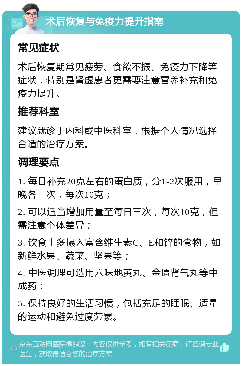 术后恢复与免疫力提升指南 常见症状 术后恢复期常见疲劳、食欲不振、免疫力下降等症状，特别是肾虚患者更需要注意营养补充和免疫力提升。 推荐科室 建议就诊于内科或中医科室，根据个人情况选择合适的治疗方案。 调理要点 1. 每日补充20克左右的蛋白质，分1-2次服用，早晚各一次，每次10克； 2. 可以适当增加用量至每日三次，每次10克，但需注意个体差异； 3. 饮食上多摄入富含维生素C、E和锌的食物，如新鲜水果、蔬菜、坚果等； 4. 中医调理可选用六味地黄丸、金匮肾气丸等中成药； 5. 保持良好的生活习惯，包括充足的睡眠、适量的运动和避免过度劳累。