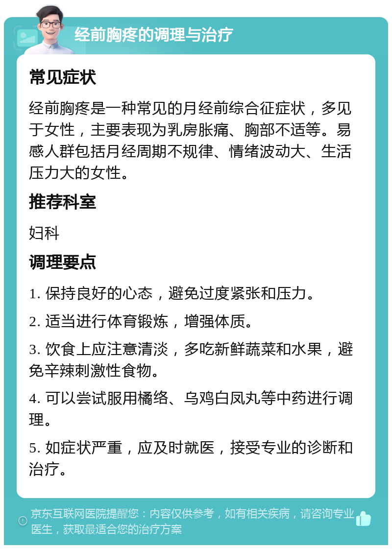 经前胸疼的调理与治疗 常见症状 经前胸疼是一种常见的月经前综合征症状，多见于女性，主要表现为乳房胀痛、胸部不适等。易感人群包括月经周期不规律、情绪波动大、生活压力大的女性。 推荐科室 妇科 调理要点 1. 保持良好的心态，避免过度紧张和压力。 2. 适当进行体育锻炼，增强体质。 3. 饮食上应注意清淡，多吃新鲜蔬菜和水果，避免辛辣刺激性食物。 4. 可以尝试服用橘络、乌鸡白凤丸等中药进行调理。 5. 如症状严重，应及时就医，接受专业的诊断和治疗。