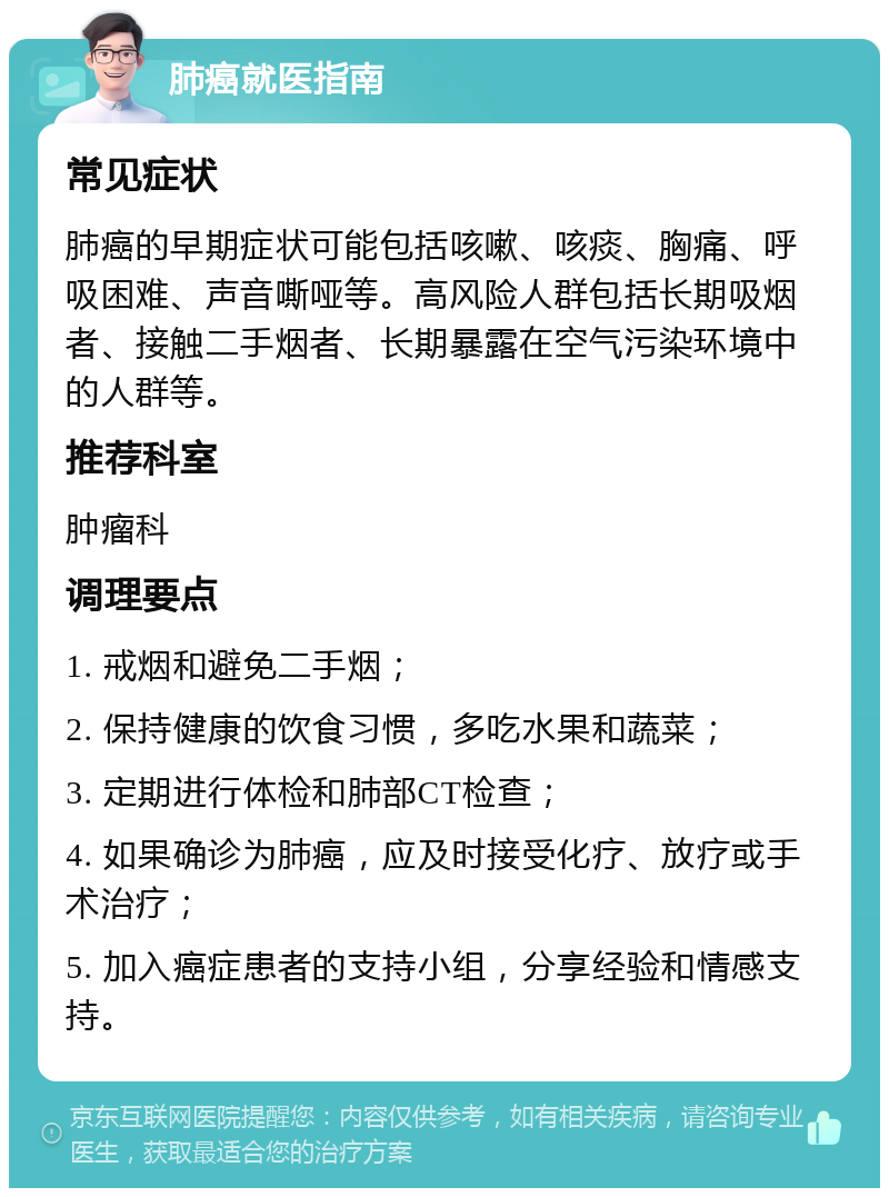 肺癌就医指南 常见症状 肺癌的早期症状可能包括咳嗽、咳痰、胸痛、呼吸困难、声音嘶哑等。高风险人群包括长期吸烟者、接触二手烟者、长期暴露在空气污染环境中的人群等。 推荐科室 肿瘤科 调理要点 1. 戒烟和避免二手烟； 2. 保持健康的饮食习惯，多吃水果和蔬菜； 3. 定期进行体检和肺部CT检查； 4. 如果确诊为肺癌，应及时接受化疗、放疗或手术治疗； 5. 加入癌症患者的支持小组，分享经验和情感支持。