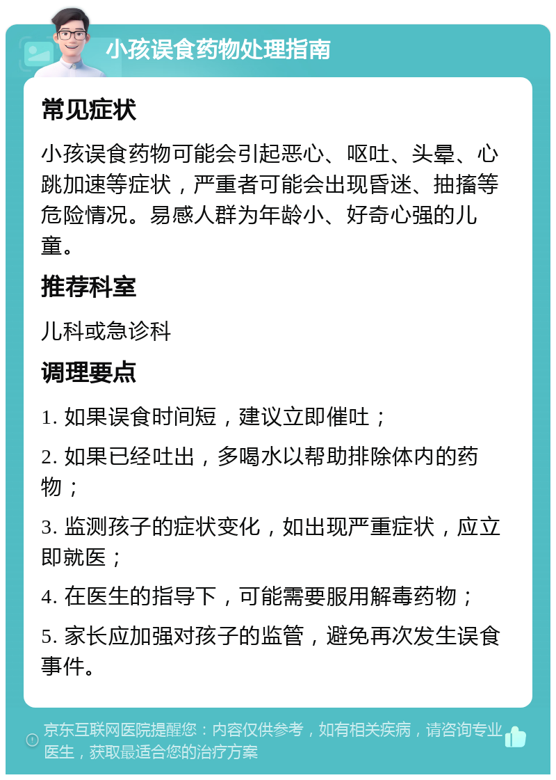 小孩误食药物处理指南 常见症状 小孩误食药物可能会引起恶心、呕吐、头晕、心跳加速等症状，严重者可能会出现昏迷、抽搐等危险情况。易感人群为年龄小、好奇心强的儿童。 推荐科室 儿科或急诊科 调理要点 1. 如果误食时间短，建议立即催吐； 2. 如果已经吐出，多喝水以帮助排除体内的药物； 3. 监测孩子的症状变化，如出现严重症状，应立即就医； 4. 在医生的指导下，可能需要服用解毒药物； 5. 家长应加强对孩子的监管，避免再次发生误食事件。