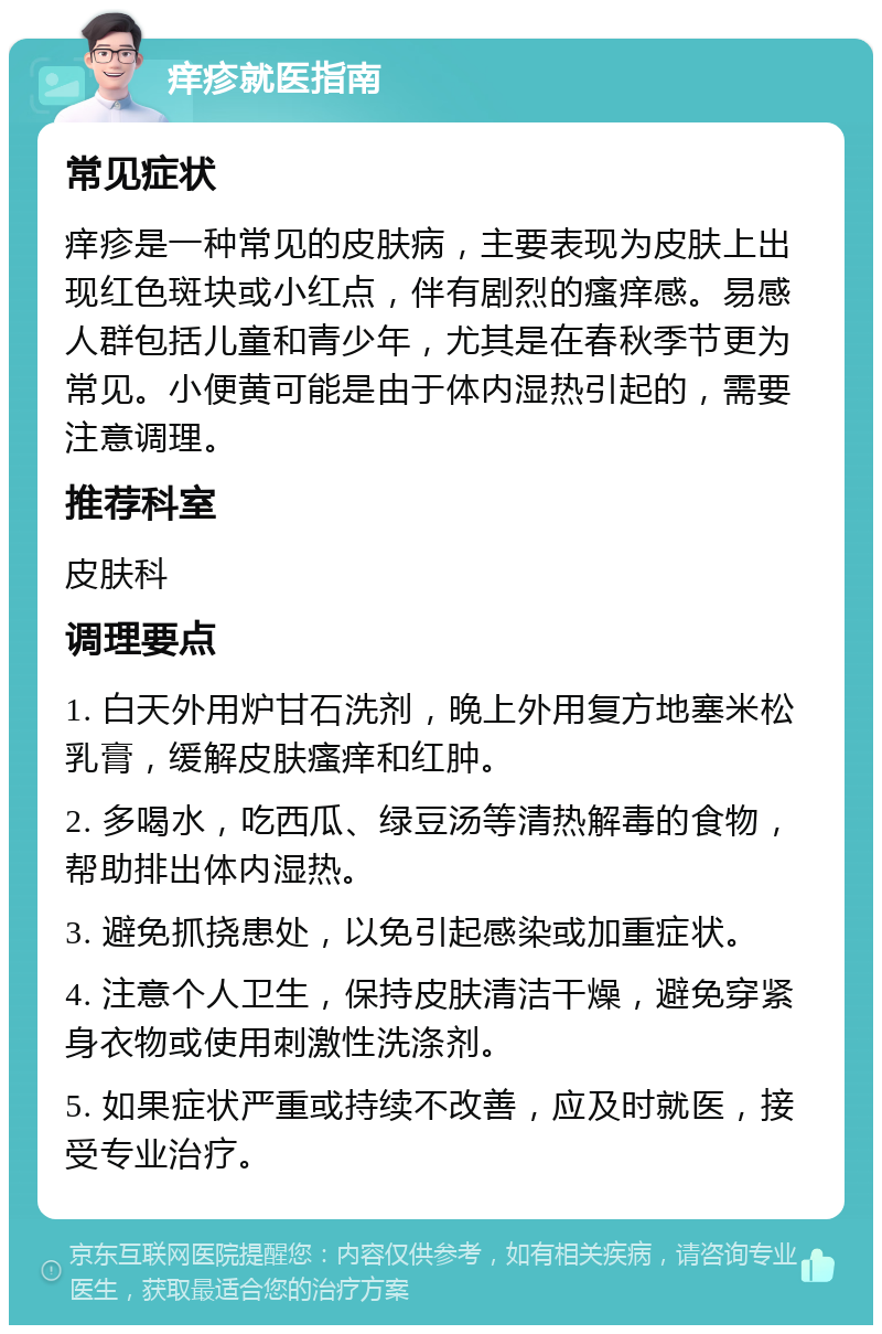 痒疹就医指南 常见症状 痒疹是一种常见的皮肤病，主要表现为皮肤上出现红色斑块或小红点，伴有剧烈的瘙痒感。易感人群包括儿童和青少年，尤其是在春秋季节更为常见。小便黄可能是由于体内湿热引起的，需要注意调理。 推荐科室 皮肤科 调理要点 1. 白天外用炉甘石洗剂，晚上外用复方地塞米松乳膏，缓解皮肤瘙痒和红肿。 2. 多喝水，吃西瓜、绿豆汤等清热解毒的食物，帮助排出体内湿热。 3. 避免抓挠患处，以免引起感染或加重症状。 4. 注意个人卫生，保持皮肤清洁干燥，避免穿紧身衣物或使用刺激性洗涤剂。 5. 如果症状严重或持续不改善，应及时就医，接受专业治疗。