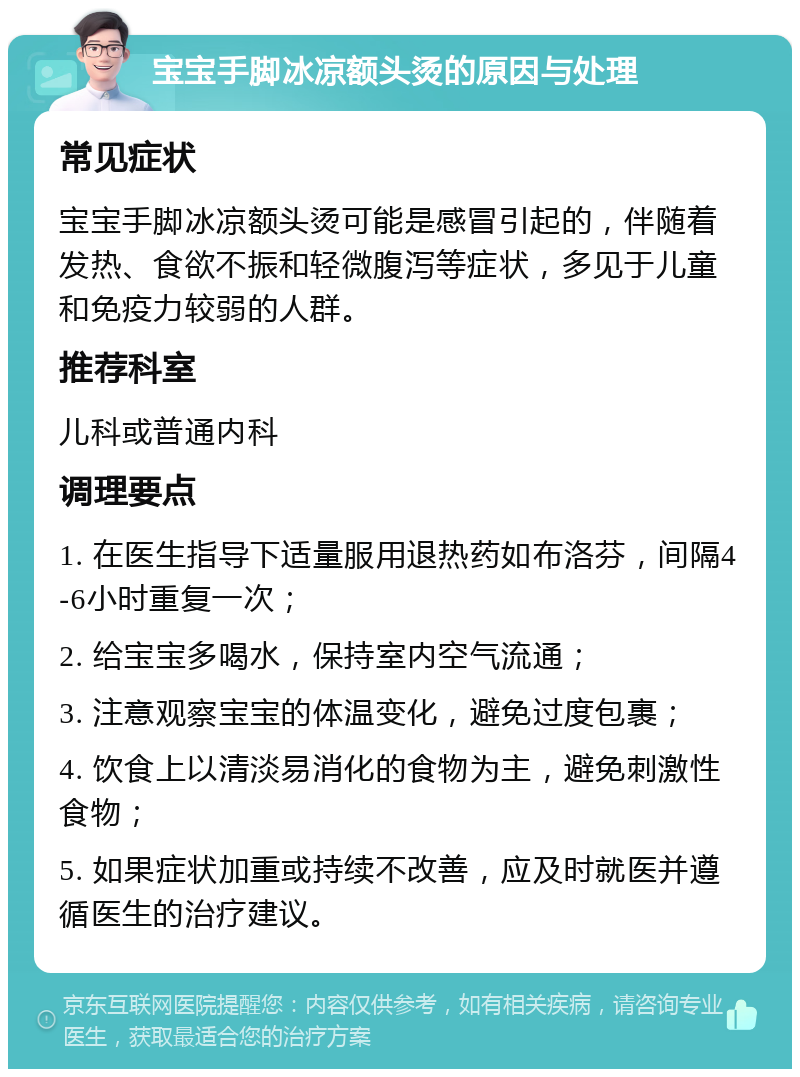 宝宝手脚冰凉额头烫的原因与处理 常见症状 宝宝手脚冰凉额头烫可能是感冒引起的，伴随着发热、食欲不振和轻微腹泻等症状，多见于儿童和免疫力较弱的人群。 推荐科室 儿科或普通内科 调理要点 1. 在医生指导下适量服用退热药如布洛芬，间隔4-6小时重复一次； 2. 给宝宝多喝水，保持室内空气流通； 3. 注意观察宝宝的体温变化，避免过度包裹； 4. 饮食上以清淡易消化的食物为主，避免刺激性食物； 5. 如果症状加重或持续不改善，应及时就医并遵循医生的治疗建议。