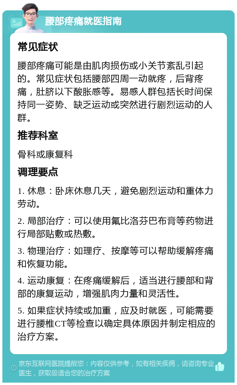 腰部疼痛就医指南 常见症状 腰部疼痛可能是由肌肉损伤或小关节紊乱引起的。常见症状包括腰部四周一动就疼，后背疼痛，肚脐以下酸胀感等。易感人群包括长时间保持同一姿势、缺乏运动或突然进行剧烈运动的人群。 推荐科室 骨科或康复科 调理要点 1. 休息：卧床休息几天，避免剧烈运动和重体力劳动。 2. 局部治疗：可以使用氟比洛芬巴布膏等药物进行局部贴敷或热敷。 3. 物理治疗：如理疗、按摩等可以帮助缓解疼痛和恢复功能。 4. 运动康复：在疼痛缓解后，适当进行腰部和背部的康复运动，增强肌肉力量和灵活性。 5. 如果症状持续或加重，应及时就医，可能需要进行腰椎CT等检查以确定具体原因并制定相应的治疗方案。