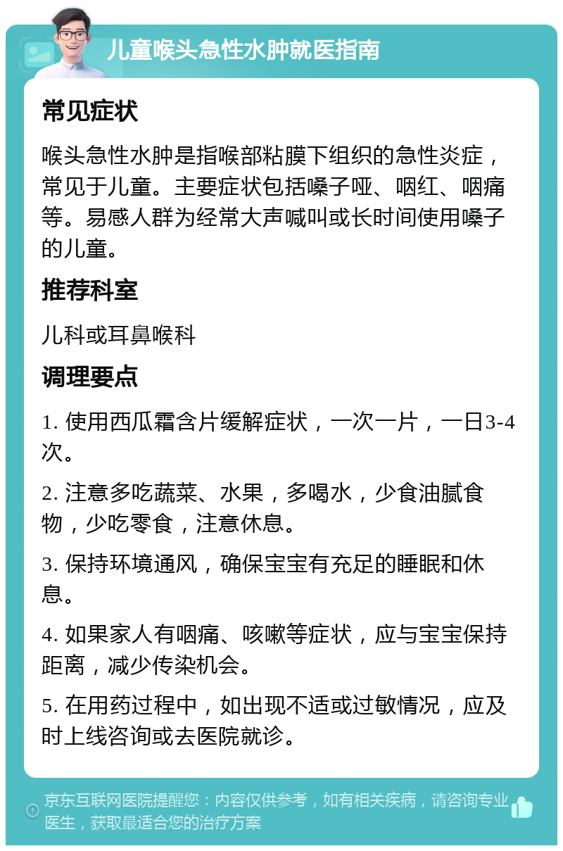 儿童喉头急性水肿就医指南 常见症状 喉头急性水肿是指喉部粘膜下组织的急性炎症，常见于儿童。主要症状包括嗓子哑、咽红、咽痛等。易感人群为经常大声喊叫或长时间使用嗓子的儿童。 推荐科室 儿科或耳鼻喉科 调理要点 1. 使用西瓜霜含片缓解症状，一次一片，一日3-4次。 2. 注意多吃蔬菜、水果，多喝水，少食油腻食物，少吃零食，注意休息。 3. 保持环境通风，确保宝宝有充足的睡眠和休息。 4. 如果家人有咽痛、咳嗽等症状，应与宝宝保持距离，减少传染机会。 5. 在用药过程中，如出现不适或过敏情况，应及时上线咨询或去医院就诊。