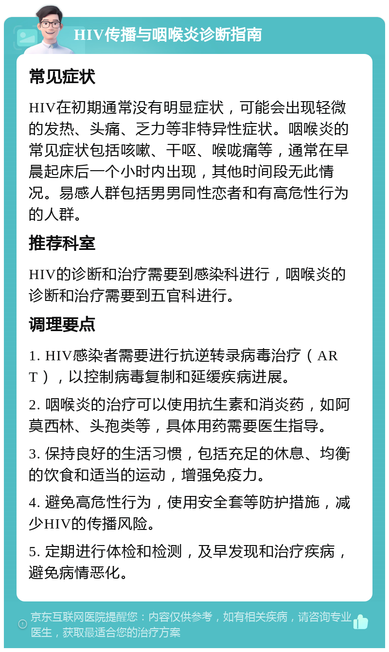 HIV传播与咽喉炎诊断指南 常见症状 HIV在初期通常没有明显症状，可能会出现轻微的发热、头痛、乏力等非特异性症状。咽喉炎的常见症状包括咳嗽、干呕、喉咙痛等，通常在早晨起床后一个小时内出现，其他时间段无此情况。易感人群包括男男同性恋者和有高危性行为的人群。 推荐科室 HIV的诊断和治疗需要到感染科进行，咽喉炎的诊断和治疗需要到五官科进行。 调理要点 1. HIV感染者需要进行抗逆转录病毒治疗（ART），以控制病毒复制和延缓疾病进展。 2. 咽喉炎的治疗可以使用抗生素和消炎药，如阿莫西林、头孢类等，具体用药需要医生指导。 3. 保持良好的生活习惯，包括充足的休息、均衡的饮食和适当的运动，增强免疫力。 4. 避免高危性行为，使用安全套等防护措施，减少HIV的传播风险。 5. 定期进行体检和检测，及早发现和治疗疾病，避免病情恶化。