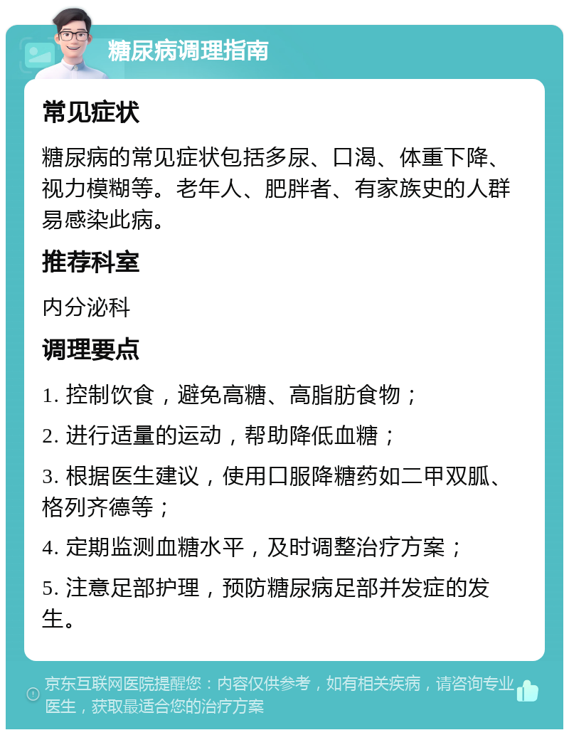 糖尿病调理指南 常见症状 糖尿病的常见症状包括多尿、口渴、体重下降、视力模糊等。老年人、肥胖者、有家族史的人群易感染此病。 推荐科室 内分泌科 调理要点 1. 控制饮食，避免高糖、高脂肪食物； 2. 进行适量的运动，帮助降低血糖； 3. 根据医生建议，使用口服降糖药如二甲双胍、格列齐德等； 4. 定期监测血糖水平，及时调整治疗方案； 5. 注意足部护理，预防糖尿病足部并发症的发生。