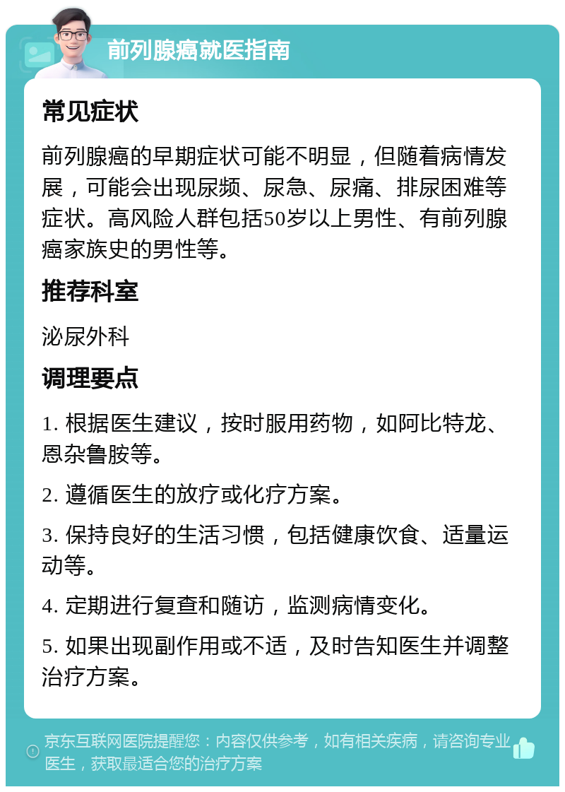 前列腺癌就医指南 常见症状 前列腺癌的早期症状可能不明显，但随着病情发展，可能会出现尿频、尿急、尿痛、排尿困难等症状。高风险人群包括50岁以上男性、有前列腺癌家族史的男性等。 推荐科室 泌尿外科 调理要点 1. 根据医生建议，按时服用药物，如阿比特龙、恩杂鲁胺等。 2. 遵循医生的放疗或化疗方案。 3. 保持良好的生活习惯，包括健康饮食、适量运动等。 4. 定期进行复查和随访，监测病情变化。 5. 如果出现副作用或不适，及时告知医生并调整治疗方案。