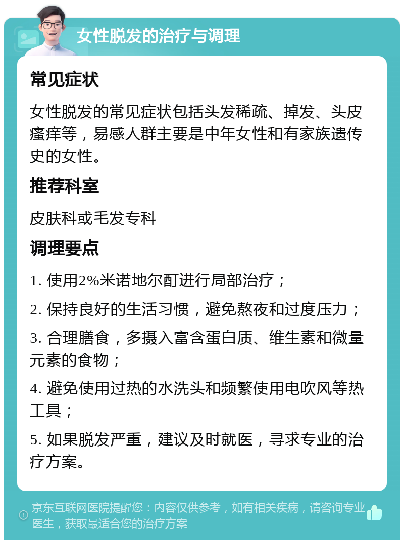 女性脱发的治疗与调理 常见症状 女性脱发的常见症状包括头发稀疏、掉发、头皮瘙痒等，易感人群主要是中年女性和有家族遗传史的女性。 推荐科室 皮肤科或毛发专科 调理要点 1. 使用2%米诺地尔酊进行局部治疗； 2. 保持良好的生活习惯，避免熬夜和过度压力； 3. 合理膳食，多摄入富含蛋白质、维生素和微量元素的食物； 4. 避免使用过热的水洗头和频繁使用电吹风等热工具； 5. 如果脱发严重，建议及时就医，寻求专业的治疗方案。