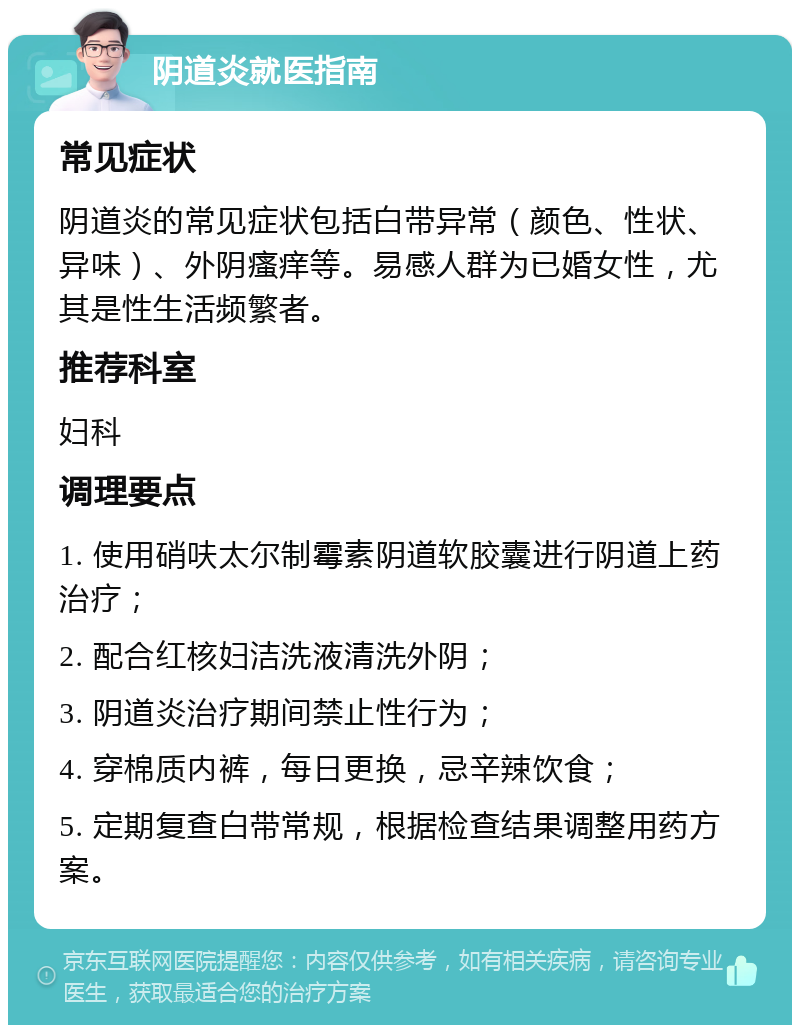 阴道炎就医指南 常见症状 阴道炎的常见症状包括白带异常（颜色、性状、异味）、外阴瘙痒等。易感人群为已婚女性，尤其是性生活频繁者。 推荐科室 妇科 调理要点 1. 使用硝呋太尔制霉素阴道软胶囊进行阴道上药治疗； 2. 配合红核妇洁洗液清洗外阴； 3. 阴道炎治疗期间禁止性行为； 4. 穿棉质内裤，每日更换，忌辛辣饮食； 5. 定期复查白带常规，根据检查结果调整用药方案。