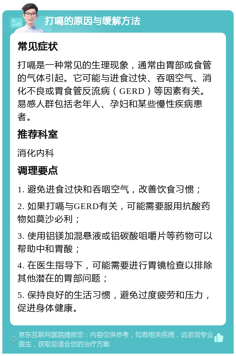 打嗝的原因与缓解方法 常见症状 打嗝是一种常见的生理现象，通常由胃部或食管的气体引起。它可能与进食过快、吞咽空气、消化不良或胃食管反流病（GERD）等因素有关。易感人群包括老年人、孕妇和某些慢性疾病患者。 推荐科室 消化内科 调理要点 1. 避免进食过快和吞咽空气，改善饮食习惯； 2. 如果打嗝与GERD有关，可能需要服用抗酸药物如莫沙必利； 3. 使用铝镁加混悬液或铝碳酸咀嚼片等药物可以帮助中和胃酸； 4. 在医生指导下，可能需要进行胃镜检查以排除其他潜在的胃部问题； 5. 保持良好的生活习惯，避免过度疲劳和压力，促进身体健康。