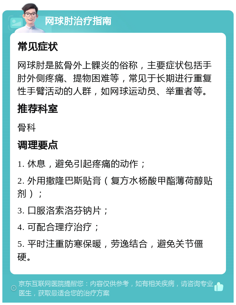 网球肘治疗指南 常见症状 网球肘是肱骨外上髁炎的俗称，主要症状包括手肘外侧疼痛、提物困难等，常见于长期进行重复性手臂活动的人群，如网球运动员、举重者等。 推荐科室 骨科 调理要点 1. 休息，避免引起疼痛的动作； 2. 外用撒隆巴斯贴膏（复方水杨酸甲酯薄荷醇贴剂）； 3. 口服洛索洛芬钠片； 4. 可配合理疗治疗； 5. 平时注重防寒保暖，劳逸结合，避免关节僵硬。