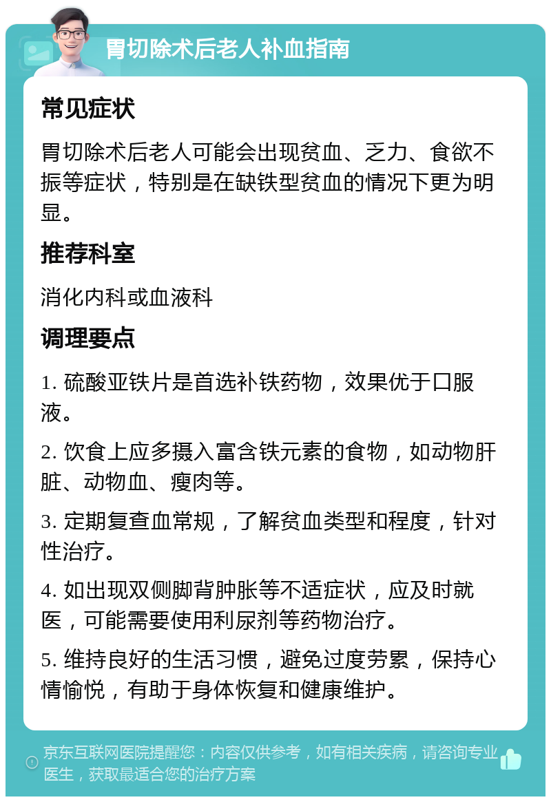 胃切除术后老人补血指南 常见症状 胃切除术后老人可能会出现贫血、乏力、食欲不振等症状，特别是在缺铁型贫血的情况下更为明显。 推荐科室 消化内科或血液科 调理要点 1. 硫酸亚铁片是首选补铁药物，效果优于口服液。 2. 饮食上应多摄入富含铁元素的食物，如动物肝脏、动物血、瘦肉等。 3. 定期复查血常规，了解贫血类型和程度，针对性治疗。 4. 如出现双侧脚背肿胀等不适症状，应及时就医，可能需要使用利尿剂等药物治疗。 5. 维持良好的生活习惯，避免过度劳累，保持心情愉悦，有助于身体恢复和健康维护。