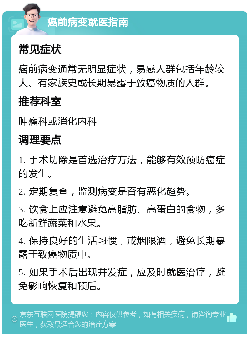 癌前病变就医指南 常见症状 癌前病变通常无明显症状，易感人群包括年龄较大、有家族史或长期暴露于致癌物质的人群。 推荐科室 肿瘤科或消化内科 调理要点 1. 手术切除是首选治疗方法，能够有效预防癌症的发生。 2. 定期复查，监测病变是否有恶化趋势。 3. 饮食上应注意避免高脂肪、高蛋白的食物，多吃新鲜蔬菜和水果。 4. 保持良好的生活习惯，戒烟限酒，避免长期暴露于致癌物质中。 5. 如果手术后出现并发症，应及时就医治疗，避免影响恢复和预后。