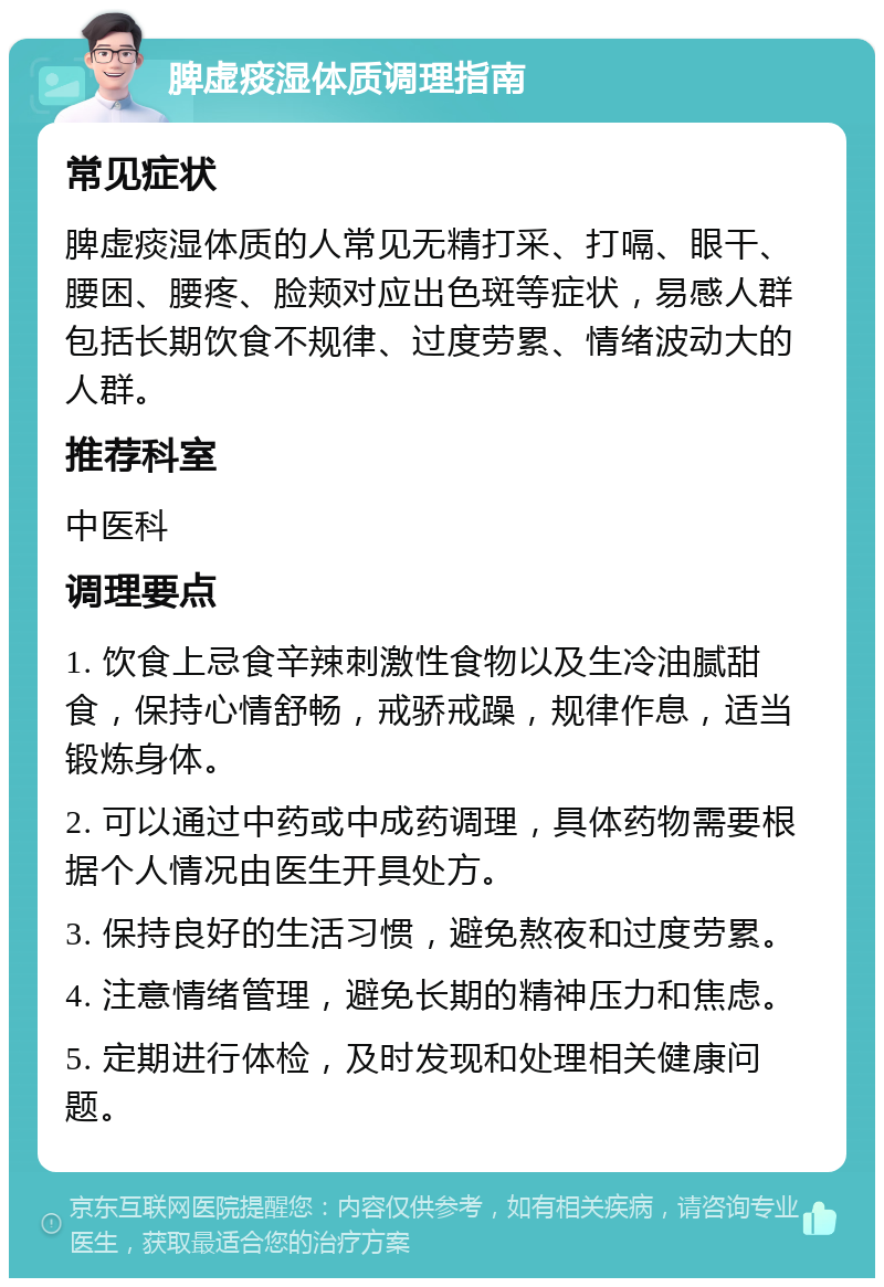 脾虚痰湿体质调理指南 常见症状 脾虚痰湿体质的人常见无精打采、打嗝、眼干、腰困、腰疼、脸颊对应出色斑等症状，易感人群包括长期饮食不规律、过度劳累、情绪波动大的人群。 推荐科室 中医科 调理要点 1. 饮食上忌食辛辣刺激性食物以及生冷油腻甜食，保持心情舒畅，戒骄戒躁，规律作息，适当锻炼身体。 2. 可以通过中药或中成药调理，具体药物需要根据个人情况由医生开具处方。 3. 保持良好的生活习惯，避免熬夜和过度劳累。 4. 注意情绪管理，避免长期的精神压力和焦虑。 5. 定期进行体检，及时发现和处理相关健康问题。