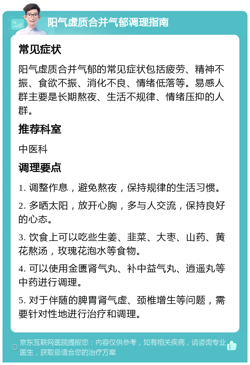 阳气虚质合并气郁调理指南 常见症状 阳气虚质合并气郁的常见症状包括疲劳、精神不振、食欲不振、消化不良、情绪低落等。易感人群主要是长期熬夜、生活不规律、情绪压抑的人群。 推荐科室 中医科 调理要点 1. 调整作息，避免熬夜，保持规律的生活习惯。 2. 多晒太阳，放开心胸，多与人交流，保持良好的心态。 3. 饮食上可以吃些生姜、韭菜、大枣、山药、黄花熬汤，玫瑰花泡水等食物。 4. 可以使用金匮肾气丸、补中益气丸、逍遥丸等中药进行调理。 5. 对于伴随的脾胃肾气虚、颈椎增生等问题，需要针对性地进行治疗和调理。