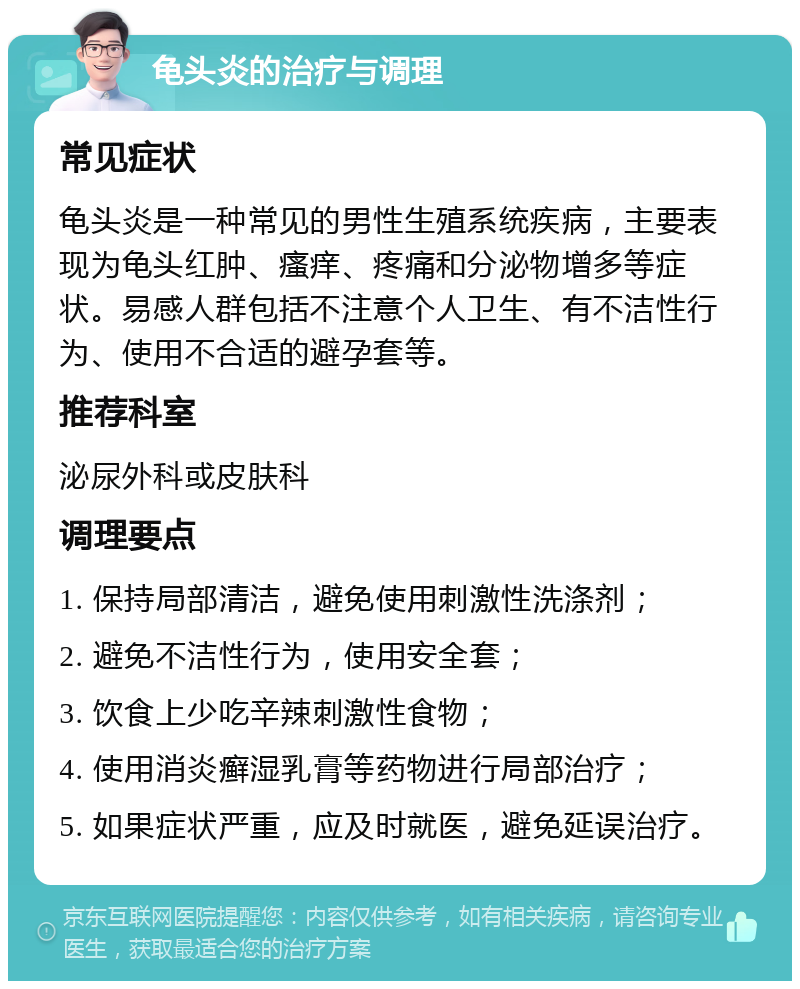 龟头炎的治疗与调理 常见症状 龟头炎是一种常见的男性生殖系统疾病，主要表现为龟头红肿、瘙痒、疼痛和分泌物增多等症状。易感人群包括不注意个人卫生、有不洁性行为、使用不合适的避孕套等。 推荐科室 泌尿外科或皮肤科 调理要点 1. 保持局部清洁，避免使用刺激性洗涤剂； 2. 避免不洁性行为，使用安全套； 3. 饮食上少吃辛辣刺激性食物； 4. 使用消炎癣湿乳膏等药物进行局部治疗； 5. 如果症状严重，应及时就医，避免延误治疗。