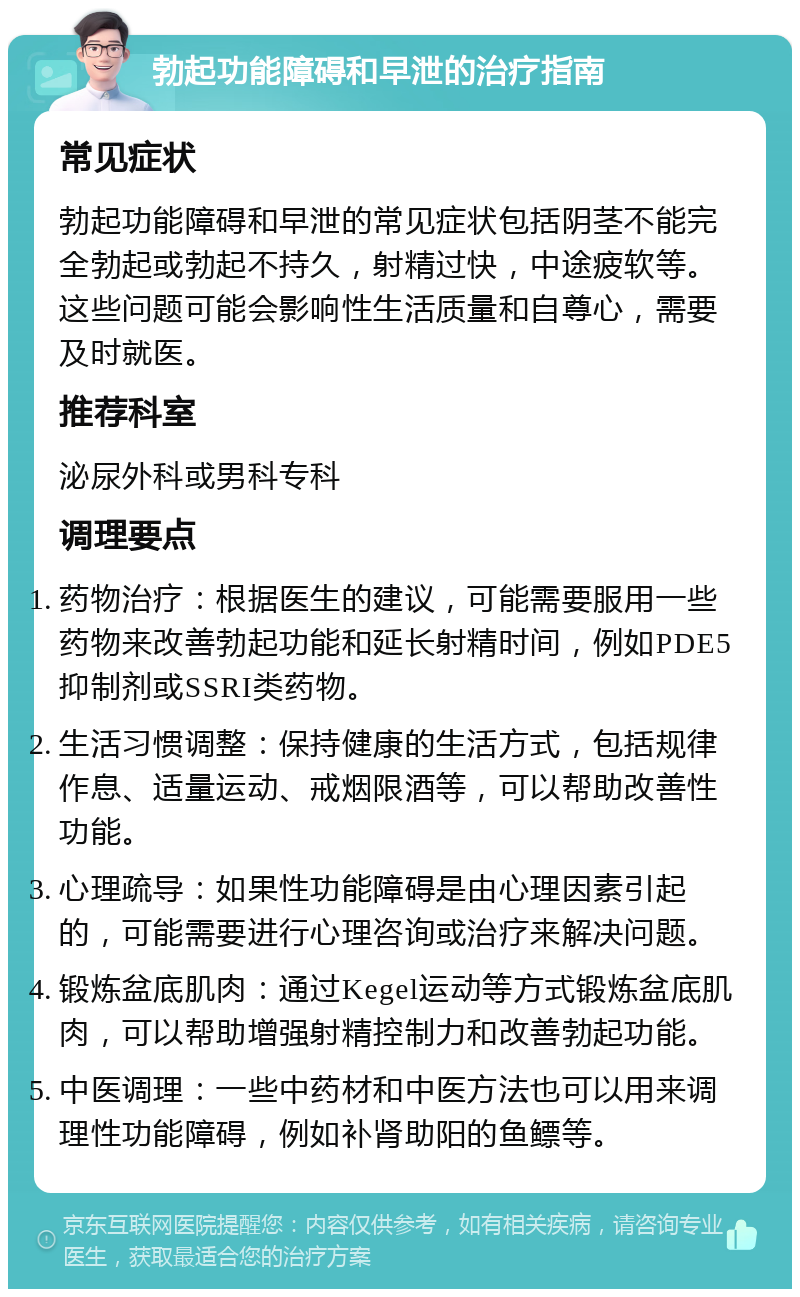 勃起功能障碍和早泄的治疗指南 常见症状 勃起功能障碍和早泄的常见症状包括阴茎不能完全勃起或勃起不持久，射精过快，中途疲软等。这些问题可能会影响性生活质量和自尊心，需要及时就医。 推荐科室 泌尿外科或男科专科 调理要点 药物治疗：根据医生的建议，可能需要服用一些药物来改善勃起功能和延长射精时间，例如PDE5抑制剂或SSRI类药物。 生活习惯调整：保持健康的生活方式，包括规律作息、适量运动、戒烟限酒等，可以帮助改善性功能。 心理疏导：如果性功能障碍是由心理因素引起的，可能需要进行心理咨询或治疗来解决问题。 锻炼盆底肌肉：通过Kegel运动等方式锻炼盆底肌肉，可以帮助增强射精控制力和改善勃起功能。 中医调理：一些中药材和中医方法也可以用来调理性功能障碍，例如补肾助阳的鱼鳔等。