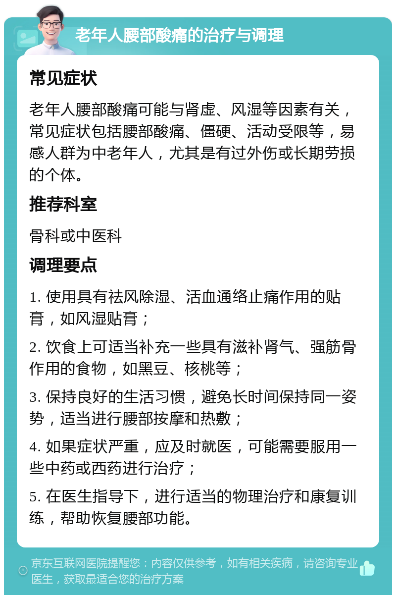 老年人腰部酸痛的治疗与调理 常见症状 老年人腰部酸痛可能与肾虚、风湿等因素有关，常见症状包括腰部酸痛、僵硬、活动受限等，易感人群为中老年人，尤其是有过外伤或长期劳损的个体。 推荐科室 骨科或中医科 调理要点 1. 使用具有祛风除湿、活血通络止痛作用的贴膏，如风湿贴膏； 2. 饮食上可适当补充一些具有滋补肾气、强筋骨作用的食物，如黑豆、核桃等； 3. 保持良好的生活习惯，避免长时间保持同一姿势，适当进行腰部按摩和热敷； 4. 如果症状严重，应及时就医，可能需要服用一些中药或西药进行治疗； 5. 在医生指导下，进行适当的物理治疗和康复训练，帮助恢复腰部功能。