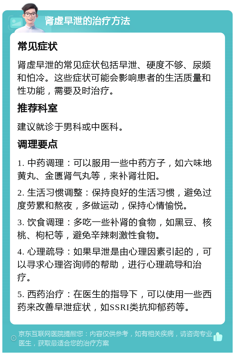 肾虚早泄的治疗方法 常见症状 肾虚早泄的常见症状包括早泄、硬度不够、尿频和怕冷。这些症状可能会影响患者的生活质量和性功能，需要及时治疗。 推荐科室 建议就诊于男科或中医科。 调理要点 1. 中药调理：可以服用一些中药方子，如六味地黄丸、金匮肾气丸等，来补肾壮阳。 2. 生活习惯调整：保持良好的生活习惯，避免过度劳累和熬夜，多做运动，保持心情愉悦。 3. 饮食调理：多吃一些补肾的食物，如黑豆、核桃、枸杞等，避免辛辣刺激性食物。 4. 心理疏导：如果早泄是由心理因素引起的，可以寻求心理咨询师的帮助，进行心理疏导和治疗。 5. 西药治疗：在医生的指导下，可以使用一些西药来改善早泄症状，如SSRI类抗抑郁药等。