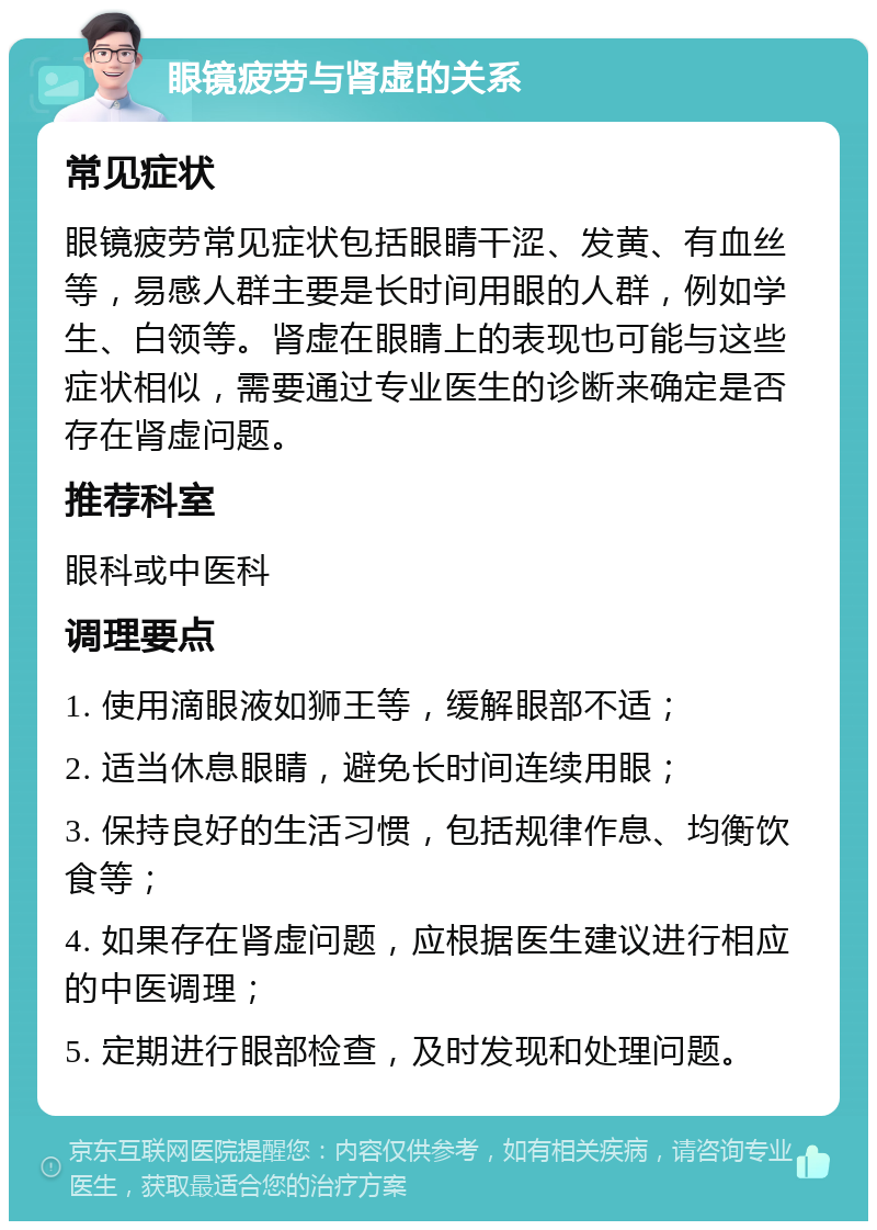 眼镜疲劳与肾虚的关系 常见症状 眼镜疲劳常见症状包括眼睛干涩、发黄、有血丝等，易感人群主要是长时间用眼的人群，例如学生、白领等。肾虚在眼睛上的表现也可能与这些症状相似，需要通过专业医生的诊断来确定是否存在肾虚问题。 推荐科室 眼科或中医科 调理要点 1. 使用滴眼液如狮王等，缓解眼部不适； 2. 适当休息眼睛，避免长时间连续用眼； 3. 保持良好的生活习惯，包括规律作息、均衡饮食等； 4. 如果存在肾虚问题，应根据医生建议进行相应的中医调理； 5. 定期进行眼部检查，及时发现和处理问题。