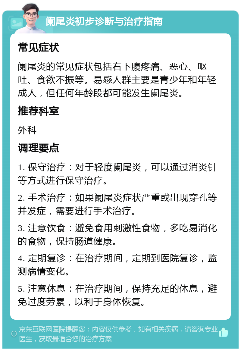 阑尾炎初步诊断与治疗指南 常见症状 阑尾炎的常见症状包括右下腹疼痛、恶心、呕吐、食欲不振等。易感人群主要是青少年和年轻成人，但任何年龄段都可能发生阑尾炎。 推荐科室 外科 调理要点 1. 保守治疗：对于轻度阑尾炎，可以通过消炎针等方式进行保守治疗。 2. 手术治疗：如果阑尾炎症状严重或出现穿孔等并发症，需要进行手术治疗。 3. 注意饮食：避免食用刺激性食物，多吃易消化的食物，保持肠道健康。 4. 定期复诊：在治疗期间，定期到医院复诊，监测病情变化。 5. 注意休息：在治疗期间，保持充足的休息，避免过度劳累，以利于身体恢复。