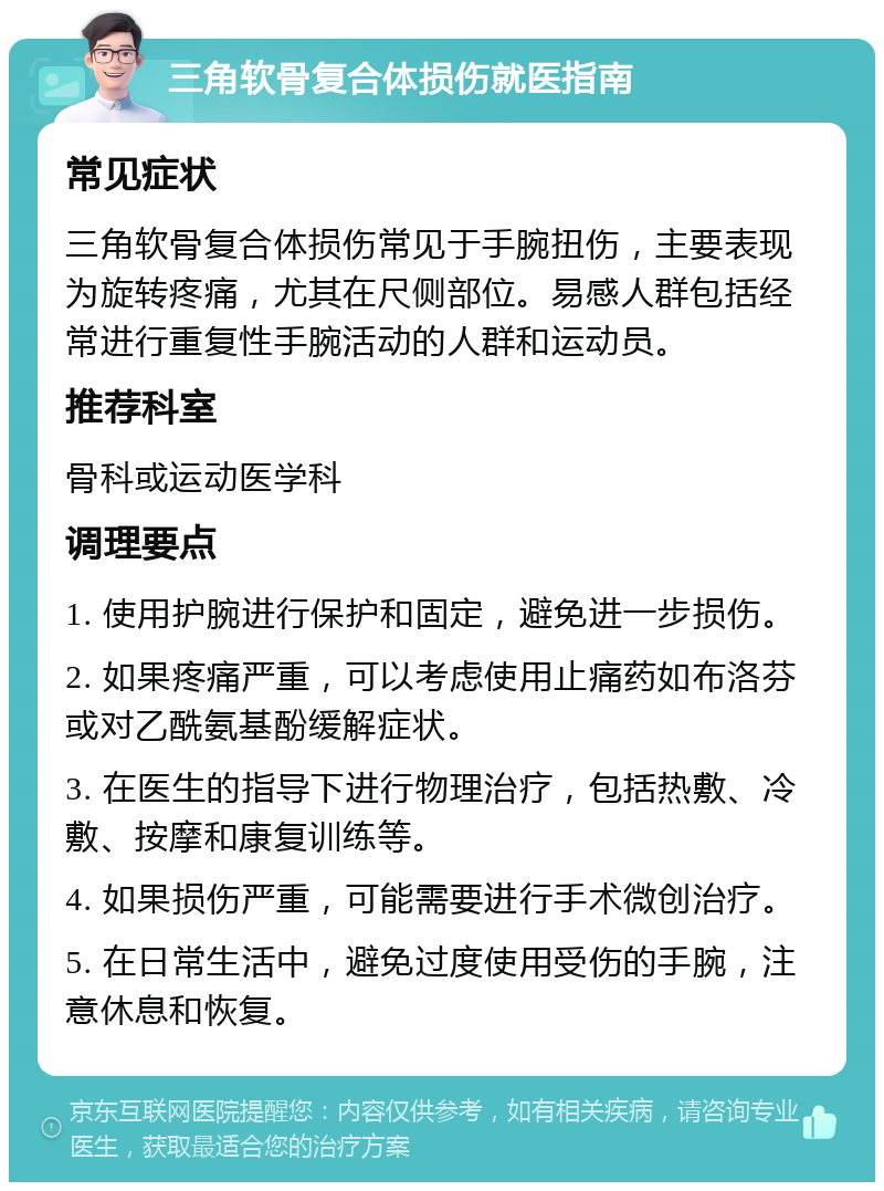 三角软骨复合体损伤就医指南 常见症状 三角软骨复合体损伤常见于手腕扭伤，主要表现为旋转疼痛，尤其在尺侧部位。易感人群包括经常进行重复性手腕活动的人群和运动员。 推荐科室 骨科或运动医学科 调理要点 1. 使用护腕进行保护和固定，避免进一步损伤。 2. 如果疼痛严重，可以考虑使用止痛药如布洛芬或对乙酰氨基酚缓解症状。 3. 在医生的指导下进行物理治疗，包括热敷、冷敷、按摩和康复训练等。 4. 如果损伤严重，可能需要进行手术微创治疗。 5. 在日常生活中，避免过度使用受伤的手腕，注意休息和恢复。