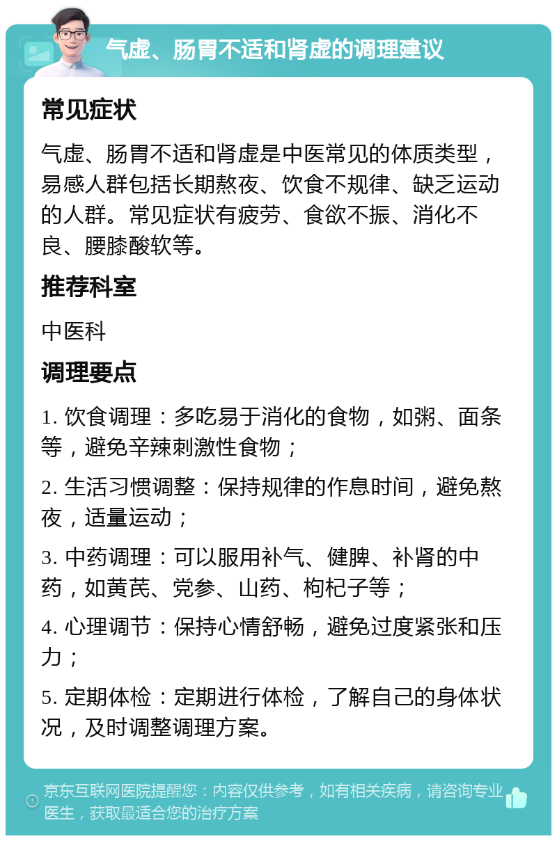 气虚、肠胃不适和肾虚的调理建议 常见症状 气虚、肠胃不适和肾虚是中医常见的体质类型，易感人群包括长期熬夜、饮食不规律、缺乏运动的人群。常见症状有疲劳、食欲不振、消化不良、腰膝酸软等。 推荐科室 中医科 调理要点 1. 饮食调理：多吃易于消化的食物，如粥、面条等，避免辛辣刺激性食物； 2. 生活习惯调整：保持规律的作息时间，避免熬夜，适量运动； 3. 中药调理：可以服用补气、健脾、补肾的中药，如黄芪、党参、山药、枸杞子等； 4. 心理调节：保持心情舒畅，避免过度紧张和压力； 5. 定期体检：定期进行体检，了解自己的身体状况，及时调整调理方案。