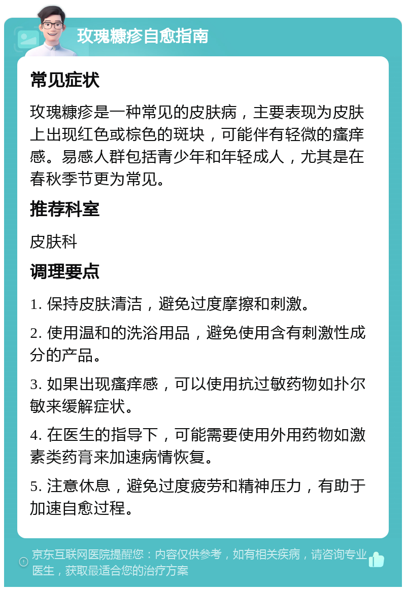 玫瑰糠疹自愈指南 常见症状 玫瑰糠疹是一种常见的皮肤病，主要表现为皮肤上出现红色或棕色的斑块，可能伴有轻微的瘙痒感。易感人群包括青少年和年轻成人，尤其是在春秋季节更为常见。 推荐科室 皮肤科 调理要点 1. 保持皮肤清洁，避免过度摩擦和刺激。 2. 使用温和的洗浴用品，避免使用含有刺激性成分的产品。 3. 如果出现瘙痒感，可以使用抗过敏药物如扑尔敏来缓解症状。 4. 在医生的指导下，可能需要使用外用药物如激素类药膏来加速病情恢复。 5. 注意休息，避免过度疲劳和精神压力，有助于加速自愈过程。