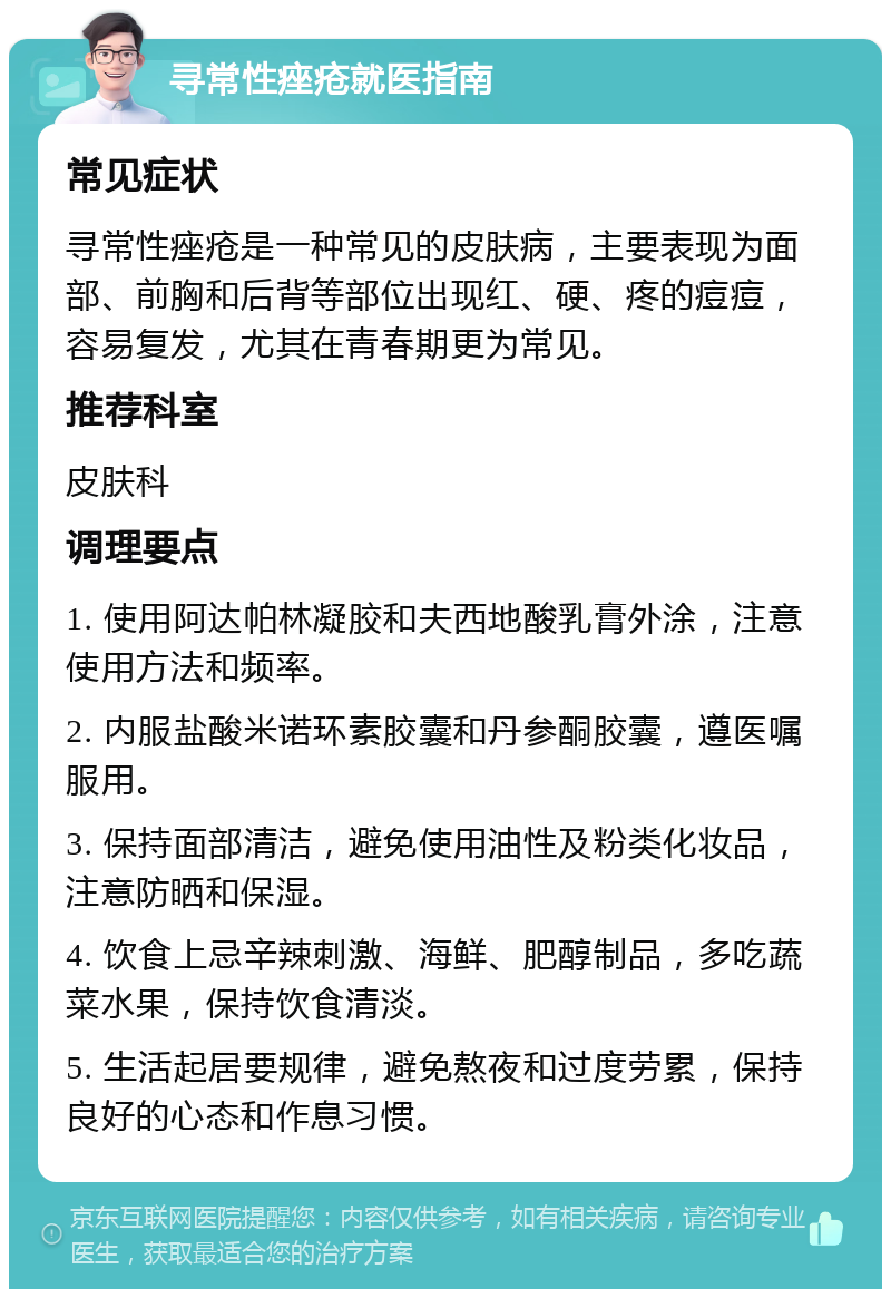 寻常性痤疮就医指南 常见症状 寻常性痤疮是一种常见的皮肤病，主要表现为面部、前胸和后背等部位出现红、硬、疼的痘痘，容易复发，尤其在青春期更为常见。 推荐科室 皮肤科 调理要点 1. 使用阿达帕林凝胶和夫西地酸乳膏外涂，注意使用方法和频率。 2. 内服盐酸米诺环素胶囊和丹参酮胶囊，遵医嘱服用。 3. 保持面部清洁，避免使用油性及粉类化妆品，注意防晒和保湿。 4. 饮食上忌辛辣刺激、海鲜、肥醇制品，多吃蔬菜水果，保持饮食清淡。 5. 生活起居要规律，避免熬夜和过度劳累，保持良好的心态和作息习惯。