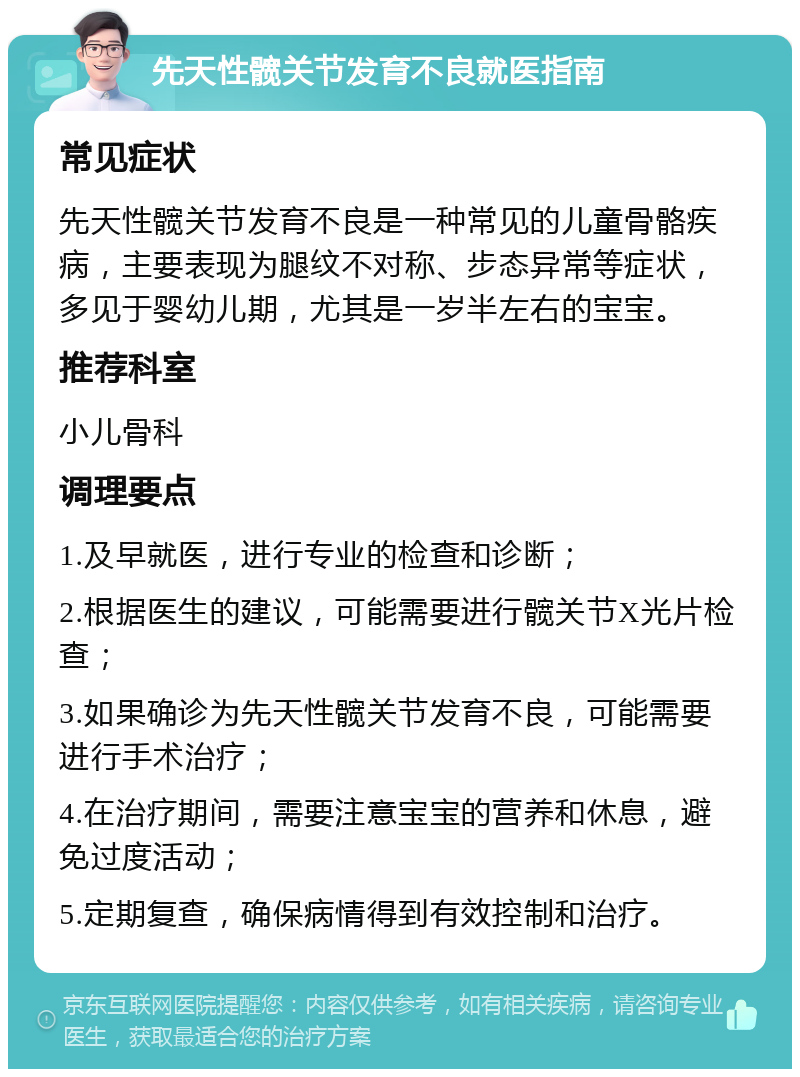 先天性髋关节发育不良就医指南 常见症状 先天性髋关节发育不良是一种常见的儿童骨骼疾病，主要表现为腿纹不对称、步态异常等症状，多见于婴幼儿期，尤其是一岁半左右的宝宝。 推荐科室 小儿骨科 调理要点 1.及早就医，进行专业的检查和诊断； 2.根据医生的建议，可能需要进行髋关节X光片检查； 3.如果确诊为先天性髋关节发育不良，可能需要进行手术治疗； 4.在治疗期间，需要注意宝宝的营养和休息，避免过度活动； 5.定期复查，确保病情得到有效控制和治疗。