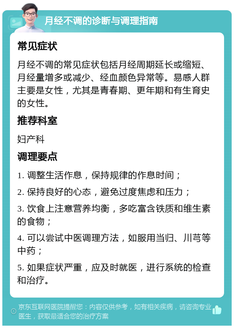 月经不调的诊断与调理指南 常见症状 月经不调的常见症状包括月经周期延长或缩短、月经量增多或减少、经血颜色异常等。易感人群主要是女性，尤其是青春期、更年期和有生育史的女性。 推荐科室 妇产科 调理要点 1. 调整生活作息，保持规律的作息时间； 2. 保持良好的心态，避免过度焦虑和压力； 3. 饮食上注意营养均衡，多吃富含铁质和维生素的食物； 4. 可以尝试中医调理方法，如服用当归、川芎等中药； 5. 如果症状严重，应及时就医，进行系统的检查和治疗。