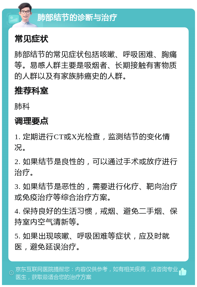 肺部结节的诊断与治疗 常见症状 肺部结节的常见症状包括咳嗽、呼吸困难、胸痛等。易感人群主要是吸烟者、长期接触有害物质的人群以及有家族肺癌史的人群。 推荐科室 肺科 调理要点 1. 定期进行CT或X光检查，监测结节的变化情况。 2. 如果结节是良性的，可以通过手术或放疗进行治疗。 3. 如果结节是恶性的，需要进行化疗、靶向治疗或免疫治疗等综合治疗方案。 4. 保持良好的生活习惯，戒烟、避免二手烟、保持室内空气清新等。 5. 如果出现咳嗽、呼吸困难等症状，应及时就医，避免延误治疗。