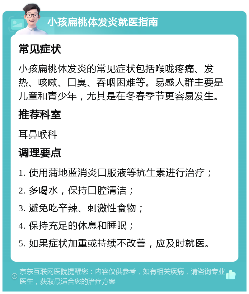 小孩扁桃体发炎就医指南 常见症状 小孩扁桃体发炎的常见症状包括喉咙疼痛、发热、咳嗽、口臭、吞咽困难等。易感人群主要是儿童和青少年，尤其是在冬春季节更容易发生。 推荐科室 耳鼻喉科 调理要点 1. 使用蒲地蓝消炎口服液等抗生素进行治疗； 2. 多喝水，保持口腔清洁； 3. 避免吃辛辣、刺激性食物； 4. 保持充足的休息和睡眠； 5. 如果症状加重或持续不改善，应及时就医。