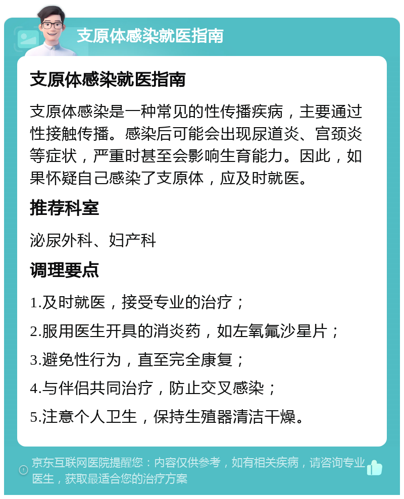 支原体感染就医指南 支原体感染就医指南 支原体感染是一种常见的性传播疾病，主要通过性接触传播。感染后可能会出现尿道炎、宫颈炎等症状，严重时甚至会影响生育能力。因此，如果怀疑自己感染了支原体，应及时就医。 推荐科室 泌尿外科、妇产科 调理要点 1.及时就医，接受专业的治疗； 2.服用医生开具的消炎药，如左氧氟沙星片； 3.避免性行为，直至完全康复； 4.与伴侣共同治疗，防止交叉感染； 5.注意个人卫生，保持生殖器清洁干燥。