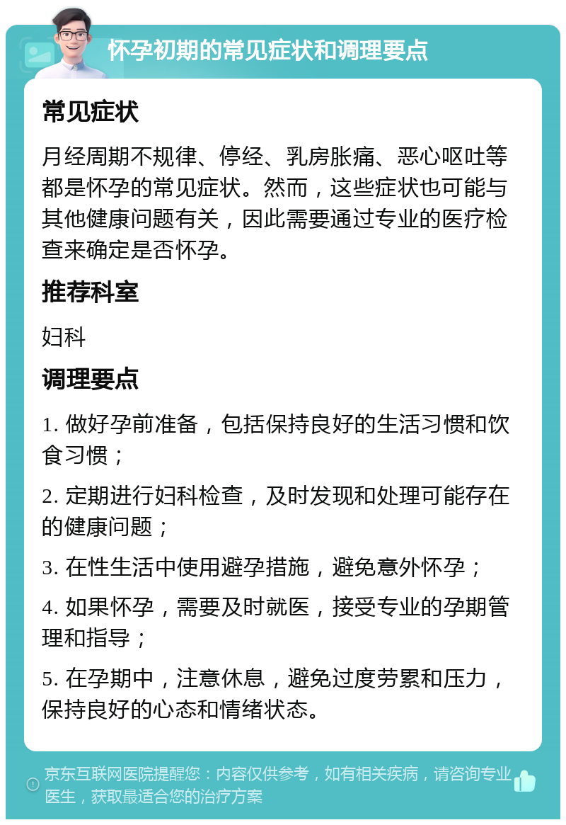 怀孕初期的常见症状和调理要点 常见症状 月经周期不规律、停经、乳房胀痛、恶心呕吐等都是怀孕的常见症状。然而，这些症状也可能与其他健康问题有关，因此需要通过专业的医疗检查来确定是否怀孕。 推荐科室 妇科 调理要点 1. 做好孕前准备，包括保持良好的生活习惯和饮食习惯； 2. 定期进行妇科检查，及时发现和处理可能存在的健康问题； 3. 在性生活中使用避孕措施，避免意外怀孕； 4. 如果怀孕，需要及时就医，接受专业的孕期管理和指导； 5. 在孕期中，注意休息，避免过度劳累和压力，保持良好的心态和情绪状态。