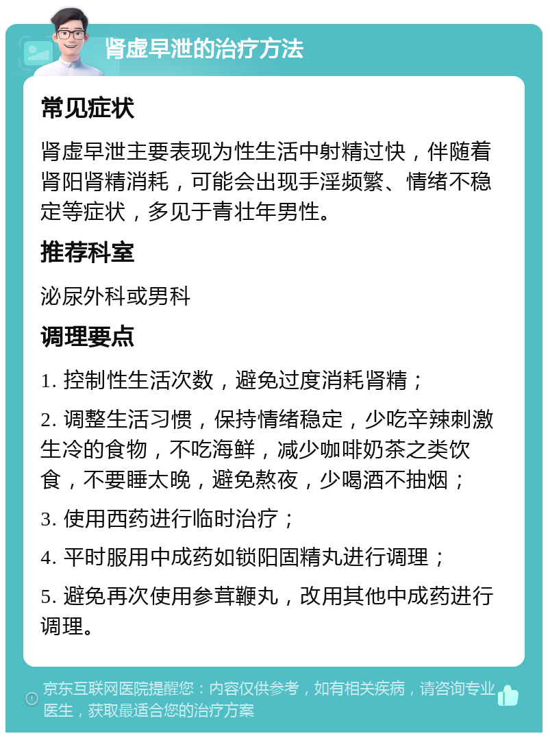 肾虚早泄的治疗方法 常见症状 肾虚早泄主要表现为性生活中射精过快，伴随着肾阳肾精消耗，可能会出现手淫频繁、情绪不稳定等症状，多见于青壮年男性。 推荐科室 泌尿外科或男科 调理要点 1. 控制性生活次数，避免过度消耗肾精； 2. 调整生活习惯，保持情绪稳定，少吃辛辣刺激生冷的食物，不吃海鲜，减少咖啡奶茶之类饮食，不要睡太晚，避免熬夜，少喝酒不抽烟； 3. 使用西药进行临时治疗； 4. 平时服用中成药如锁阳固精丸进行调理； 5. 避免再次使用参茸鞭丸，改用其他中成药进行调理。