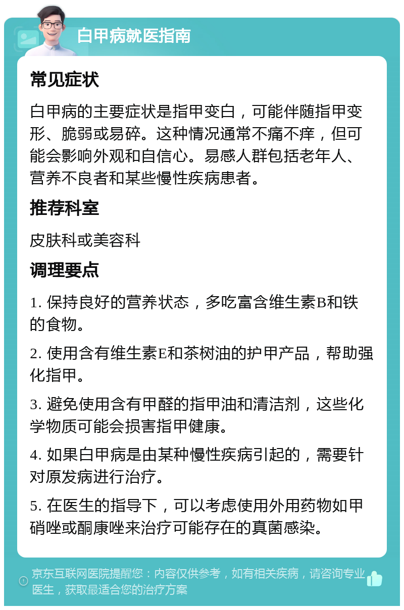 白甲病就医指南 常见症状 白甲病的主要症状是指甲变白，可能伴随指甲变形、脆弱或易碎。这种情况通常不痛不痒，但可能会影响外观和自信心。易感人群包括老年人、营养不良者和某些慢性疾病患者。 推荐科室 皮肤科或美容科 调理要点 1. 保持良好的营养状态，多吃富含维生素B和铁的食物。 2. 使用含有维生素E和茶树油的护甲产品，帮助强化指甲。 3. 避免使用含有甲醛的指甲油和清洁剂，这些化学物质可能会损害指甲健康。 4. 如果白甲病是由某种慢性疾病引起的，需要针对原发病进行治疗。 5. 在医生的指导下，可以考虑使用外用药物如甲硝唑或酮康唑来治疗可能存在的真菌感染。