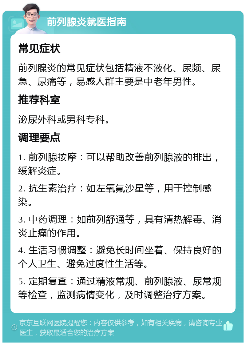 前列腺炎就医指南 常见症状 前列腺炎的常见症状包括精液不液化、尿频、尿急、尿痛等，易感人群主要是中老年男性。 推荐科室 泌尿外科或男科专科。 调理要点 1. 前列腺按摩：可以帮助改善前列腺液的排出，缓解炎症。 2. 抗生素治疗：如左氧氟沙星等，用于控制感染。 3. 中药调理：如前列舒通等，具有清热解毒、消炎止痛的作用。 4. 生活习惯调整：避免长时间坐着、保持良好的个人卫生、避免过度性生活等。 5. 定期复查：通过精液常规、前列腺液、尿常规等检查，监测病情变化，及时调整治疗方案。