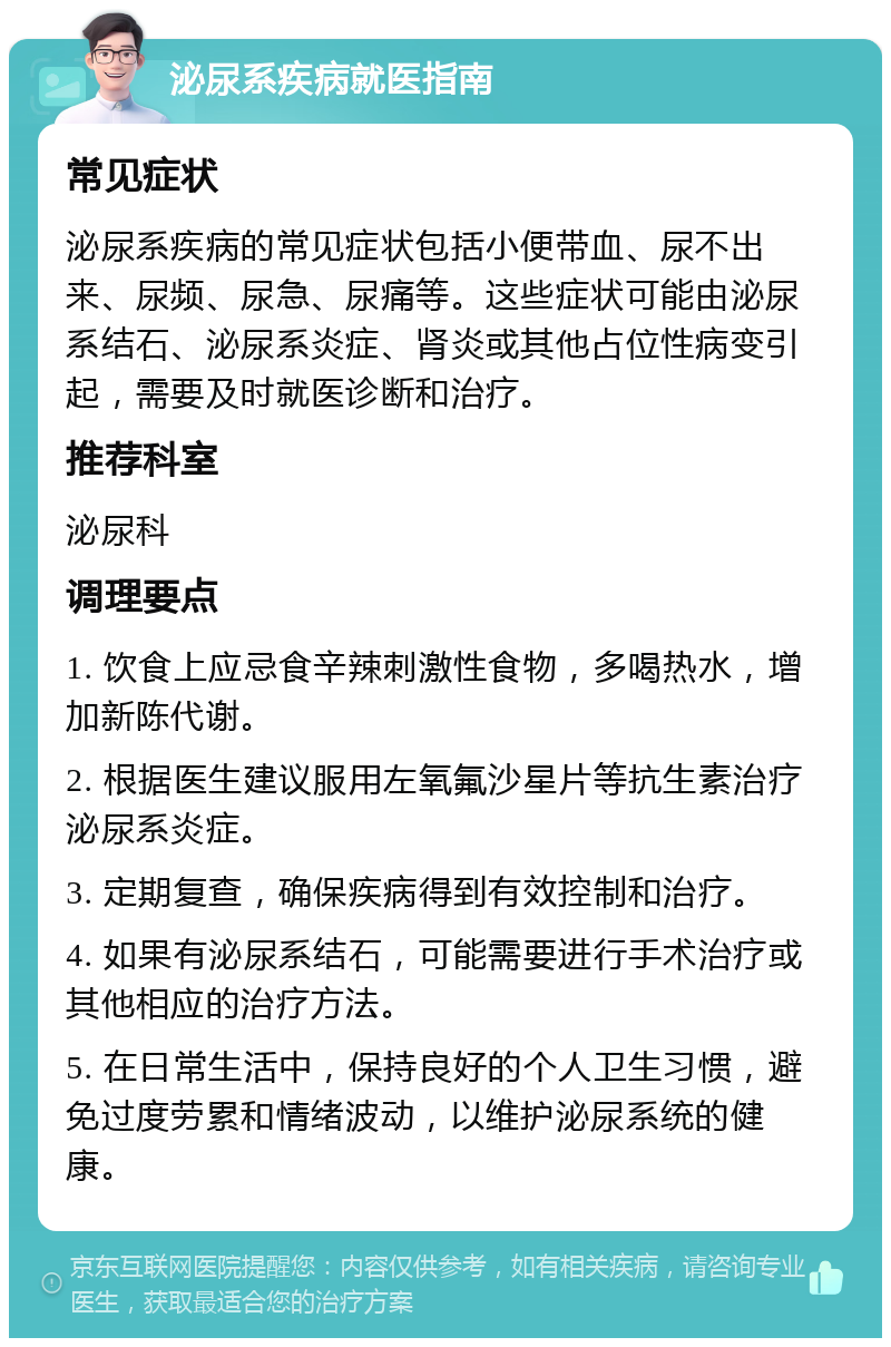 泌尿系疾病就医指南 常见症状 泌尿系疾病的常见症状包括小便带血、尿不出来、尿频、尿急、尿痛等。这些症状可能由泌尿系结石、泌尿系炎症、肾炎或其他占位性病变引起，需要及时就医诊断和治疗。 推荐科室 泌尿科 调理要点 1. 饮食上应忌食辛辣刺激性食物，多喝热水，增加新陈代谢。 2. 根据医生建议服用左氧氟沙星片等抗生素治疗泌尿系炎症。 3. 定期复查，确保疾病得到有效控制和治疗。 4. 如果有泌尿系结石，可能需要进行手术治疗或其他相应的治疗方法。 5. 在日常生活中，保持良好的个人卫生习惯，避免过度劳累和情绪波动，以维护泌尿系统的健康。