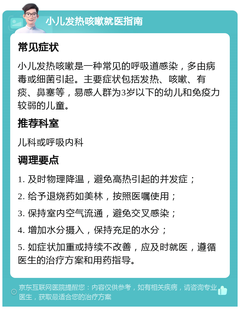 小儿发热咳嗽就医指南 常见症状 小儿发热咳嗽是一种常见的呼吸道感染，多由病毒或细菌引起。主要症状包括发热、咳嗽、有痰、鼻塞等，易感人群为3岁以下的幼儿和免疫力较弱的儿童。 推荐科室 儿科或呼吸内科 调理要点 1. 及时物理降温，避免高热引起的并发症； 2. 给予退烧药如美林，按照医嘱使用； 3. 保持室内空气流通，避免交叉感染； 4. 增加水分摄入，保持充足的水分； 5. 如症状加重或持续不改善，应及时就医，遵循医生的治疗方案和用药指导。