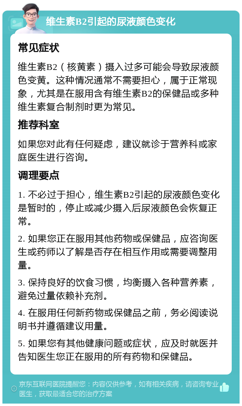 维生素B2引起的尿液颜色变化 常见症状 维生素B2（核黄素）摄入过多可能会导致尿液颜色变黄。这种情况通常不需要担心，属于正常现象，尤其是在服用含有维生素B2的保健品或多种维生素复合制剂时更为常见。 推荐科室 如果您对此有任何疑虑，建议就诊于营养科或家庭医生进行咨询。 调理要点 1. 不必过于担心，维生素B2引起的尿液颜色变化是暂时的，停止或减少摄入后尿液颜色会恢复正常。 2. 如果您正在服用其他药物或保健品，应咨询医生或药师以了解是否存在相互作用或需要调整用量。 3. 保持良好的饮食习惯，均衡摄入各种营养素，避免过量依赖补充剂。 4. 在服用任何新药物或保健品之前，务必阅读说明书并遵循建议用量。 5. 如果您有其他健康问题或症状，应及时就医并告知医生您正在服用的所有药物和保健品。