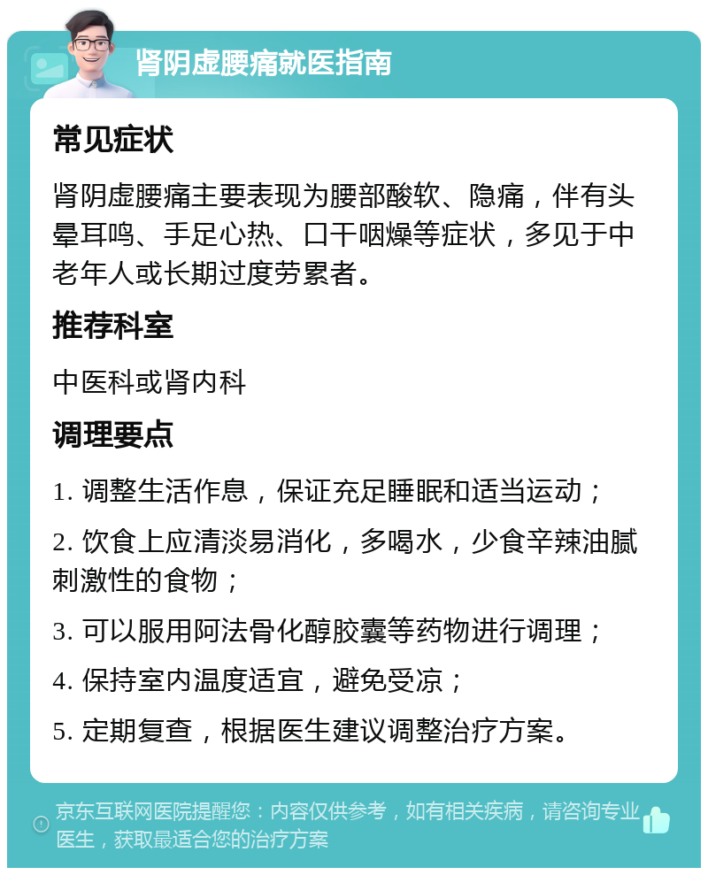 肾阴虚腰痛就医指南 常见症状 肾阴虚腰痛主要表现为腰部酸软、隐痛，伴有头晕耳鸣、手足心热、口干咽燥等症状，多见于中老年人或长期过度劳累者。 推荐科室 中医科或肾内科 调理要点 1. 调整生活作息，保证充足睡眠和适当运动； 2. 饮食上应清淡易消化，多喝水，少食辛辣油腻刺激性的食物； 3. 可以服用阿法骨化醇胶囊等药物进行调理； 4. 保持室内温度适宜，避免受凉； 5. 定期复查，根据医生建议调整治疗方案。