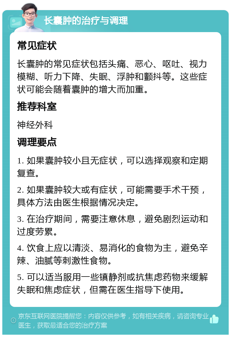 长囊肿的治疗与调理 常见症状 长囊肿的常见症状包括头痛、恶心、呕吐、视力模糊、听力下降、失眠、浮肿和颤抖等。这些症状可能会随着囊肿的增大而加重。 推荐科室 神经外科 调理要点 1. 如果囊肿较小且无症状，可以选择观察和定期复查。 2. 如果囊肿较大或有症状，可能需要手术干预，具体方法由医生根据情况决定。 3. 在治疗期间，需要注意休息，避免剧烈运动和过度劳累。 4. 饮食上应以清淡、易消化的食物为主，避免辛辣、油腻等刺激性食物。 5. 可以适当服用一些镇静剂或抗焦虑药物来缓解失眠和焦虑症状，但需在医生指导下使用。