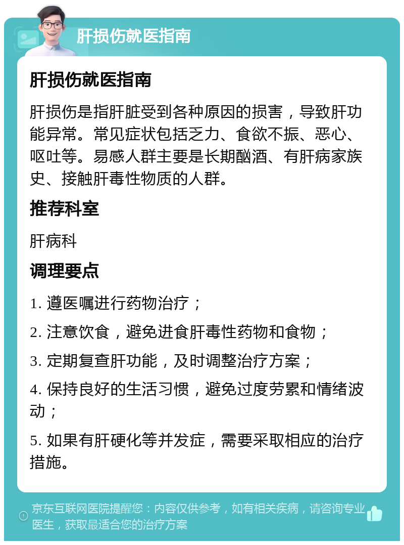 肝损伤就医指南 肝损伤就医指南 肝损伤是指肝脏受到各种原因的损害，导致肝功能异常。常见症状包括乏力、食欲不振、恶心、呕吐等。易感人群主要是长期酗酒、有肝病家族史、接触肝毒性物质的人群。 推荐科室 肝病科 调理要点 1. 遵医嘱进行药物治疗； 2. 注意饮食，避免进食肝毒性药物和食物； 3. 定期复查肝功能，及时调整治疗方案； 4. 保持良好的生活习惯，避免过度劳累和情绪波动； 5. 如果有肝硬化等并发症，需要采取相应的治疗措施。