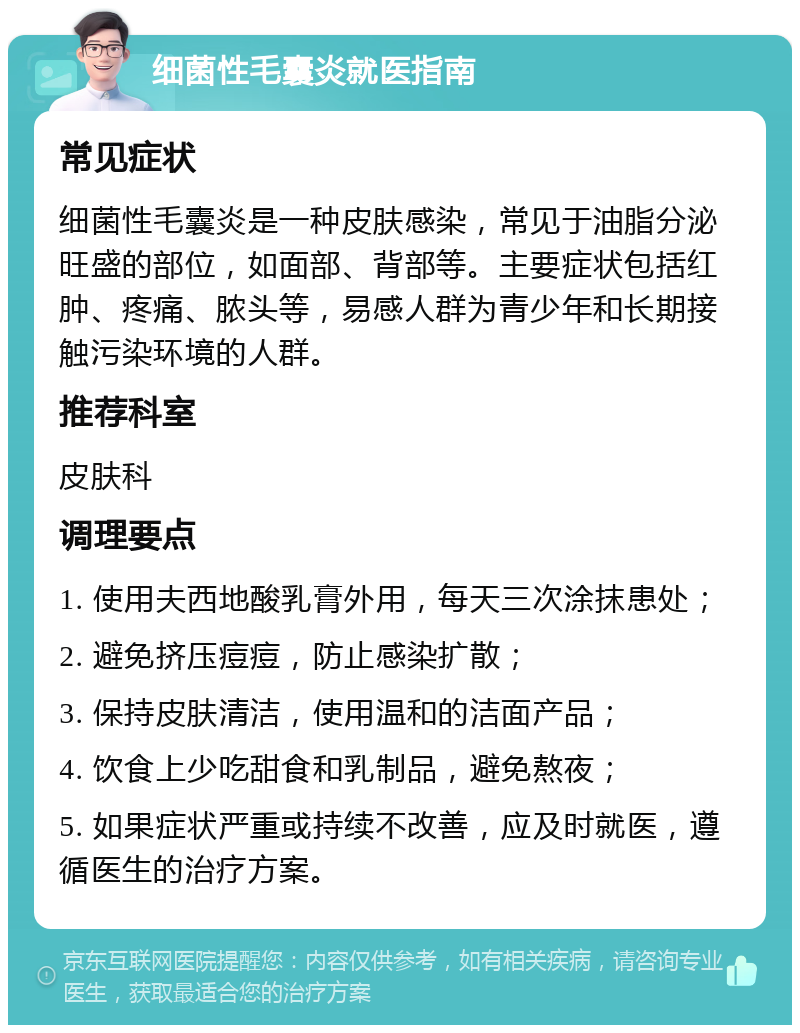 细菌性毛囊炎就医指南 常见症状 细菌性毛囊炎是一种皮肤感染，常见于油脂分泌旺盛的部位，如面部、背部等。主要症状包括红肿、疼痛、脓头等，易感人群为青少年和长期接触污染环境的人群。 推荐科室 皮肤科 调理要点 1. 使用夫西地酸乳膏外用，每天三次涂抹患处； 2. 避免挤压痘痘，防止感染扩散； 3. 保持皮肤清洁，使用温和的洁面产品； 4. 饮食上少吃甜食和乳制品，避免熬夜； 5. 如果症状严重或持续不改善，应及时就医，遵循医生的治疗方案。